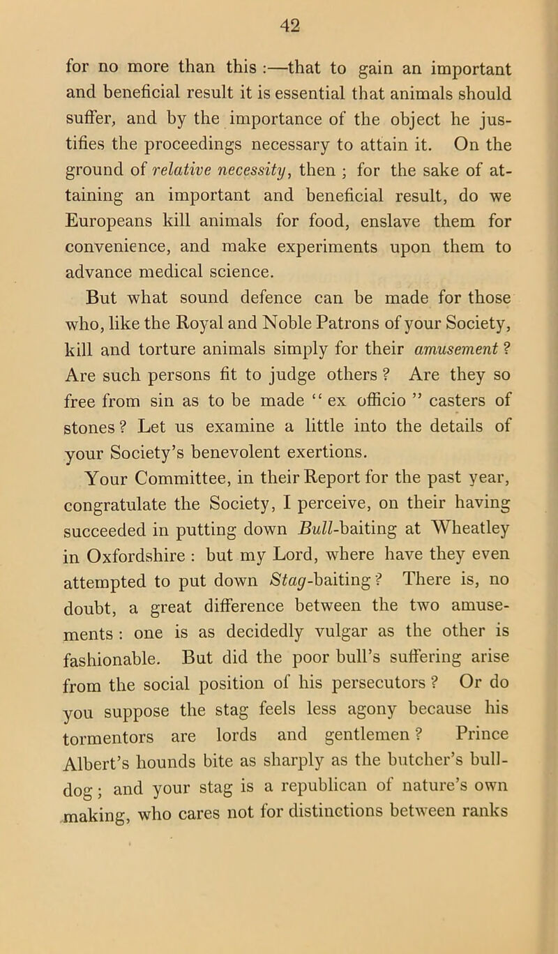 for no more than this :—that to gain an important and beneficial result it is essential that animals should suffer, and by the importance of the object he jus- tifies the proceedings necessary to attain it. On the ground of relative necessity, then ; for the sake of at- taining an important and beneficial result, do we Europeans kill animals for food, enslave them for convenience, and make experiments upon them to advance medical science. But what sound defence can be made for those who, like the Royal and Noble Patrons of your Society, kill and torture animals simply for their amusement ? Are such persons fit to judge others ? Are they so free from sin as to be made “ ex ofiicio ” casters of stones ? Let us examine a little into the details of your Society’s benevolent exertions. Your Committee, in their Report for the past year, congratulate the Society, I perceive, on their having succeeded in putting down jB^ZZ-baiting at Wheatley in Oxfordshire : but my Lord, where have they even attempted to put down SZa^-haiting ? There is, no doubt, a great difference between the two amuse- ments : one is as decidedly vulgar as the other is fashionable. But did the poor bull’s suffering arise from the social position of his persecutors ? Or do you suppose the stag feels less agony because his tormentors are lords and gentlemen ? Prince Albert’s hounds bite as sharply as the butcher’s bull- dog ; and your stag is a republican of nature’s own making, who cares not for distinctions between ranks
