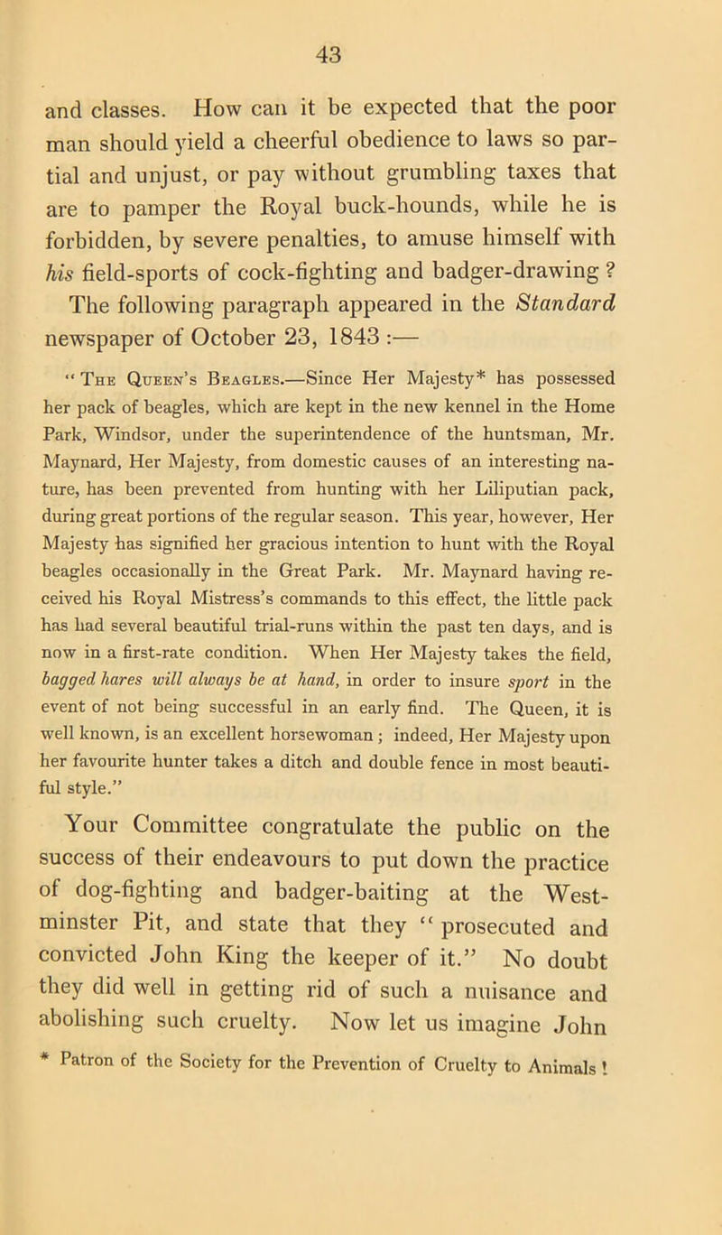 and classes. How can it be expected that the poor man should yield a cheerful obedience to laws so par- tial and unjust, or pay without grumbling taxes that are to pamper the Royal buck-hounds, while he is forbidden, by severe penalties, to amuse himself with his field-sports of cock-fighting and badger-drawing ? The following paragraph appeared in the Standard newspaper of October 23, 1843 :— “ The Queen’s Beagles.—Since Her Majesty* has possessed her pack of beagles, which are kept in the new kennel in the Home Park, Windsor, under the superintendence of the huntsman, Mr. Maynard, Her Majesty, from domestic causes of an interesting na- ture, has been prevented from hunting with her Liliputian pack, during great portions of the regular season. This year, however. Her Majesty has signified her gracious intention to hunt -with the Royal beagles occasionally in the Great Park. Mr. Maynard having re- ceived his Royal Mistress’s commands to this effect, the little pack has had several beautiful trial-runs within the past ten days, and is now in a first-rate condition. When Her Majesty takes the field, bagged hares will always be at hand, in order to insure sport in the event of not being successful in an early find. The Queen, it is well known, is an excellent horsewoman; indeed. Her Majesty upon her favourite hunter takes a ditch and double fence in most beauti- ful style.” Your Committee congratulate the public on the success of their endeavours to put down the practice of dog-fighting and badger-baiting at the West- minster Pit, and state that they “ prosecuted and convicted John King the keeper of it.” No doubt they did well in getting rid of such a nuisance and abolishing such cruelty. Now let us imagine John * Patron of the Society for the Prevention of Cruelty to Animals !