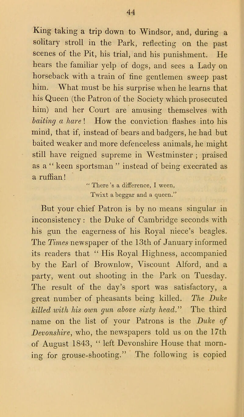 King taking a trip down to Windsor, and, during a solitary stroll in the Park, reflecting on the past scenes of the Pit, his trial, and his punishment. He hears the familiar yelp of dogs, and sees a Lady on horseback with a train of fine gentlemen sweep past him. What must be his surprise when he learns that his Queen (the Patron of the Society which prosecuted him) and her Court are amusing themselves with baiting a hare ! How the conviction flashes into his mind, that if, instead of bears and badgers, he had but baited weaker and more defenceless animals, he might still have reigned supreme in Westminster ; praised as a “ keen sportsman ” instead of being execrated as a ruffian! “ There’s a difference, I ween, Tmxt a beggar and a queen.” But your chief Patron is by no means singular in inconsistency: the Duke of Cambridge seconds with his gun the eagerness of his Royal niece’s beagles. The Times newspaper of the 13th of January informed its readers that “ His Royal Highness, accompanied by the Earl of Brownlow, Viscount Alford, and a party, went out shooting in the Park on Tuesday. The result of the day’s sport was satisfactoiy, a great number of pheasants being killed. The Duke killed with his own gun above sixty head.” The third name on the list of your Patrons is the Duke of Devonshire, who, the newspapers told us on the 17th of August 1843, “ left Devonshire House that morn- ing for grouse-shooting.” The following is copied