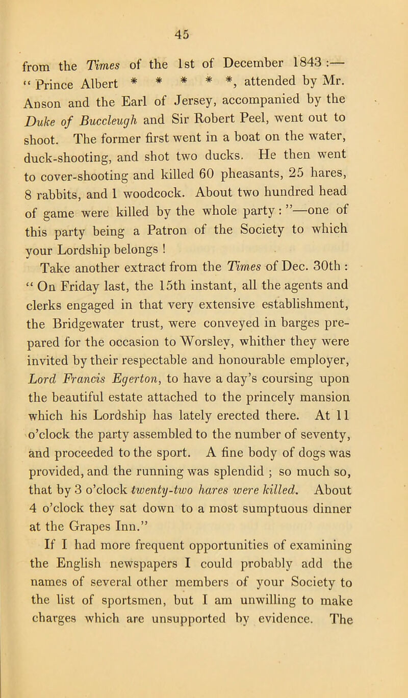from the Times of the 1st of December 1843 :— “ Prince Albert *****, attended by Mr. Anson and the Earl of Jersey, accompanied by the Duke of Buccleugh and Sir Robert Peel, went out to shoot. The former first went in a boat on the water, duck-shooting, and shot two ducks. He then went to cover-shooting and killed 60 pheasants, 25 hares, 8 rabbits, and 1 woodcock. About two hundred head of game were killed by the whole party: ” one of this party being a Patron of the Society to which your Lordship belongs ! Take another extract from the Times of Dec. 30th : “ On Friday last, the 15th instant, all the agents and clerks engaged in that very extensive establishment, the Bridgewater trust, were conveyed in barges pre- pared for the occasion to Worsley, whither they were invited by their respectable and honourable employer. Lord Francis Egerton, to have a day’s coursing upon the beautiful estate attached to the princely mansion which his Lordship has lately erected there. At 11 o’clock the party assembled to the number of seventy, and proceeded to the sport. A fine body of dogs was provided, and the running was splendid ; so much so, that by 3 o’clock twenty-two hares were killed. About 4 o’clock they sat down to a most sumptuous dinner at the Grapes Inn.” If I had more frequent opportunities of examining the English newspapers I could probably add the names of several other members of your Society to the list of sportsmen, but I am unwilling to make charges which are unsupported by evidence. The