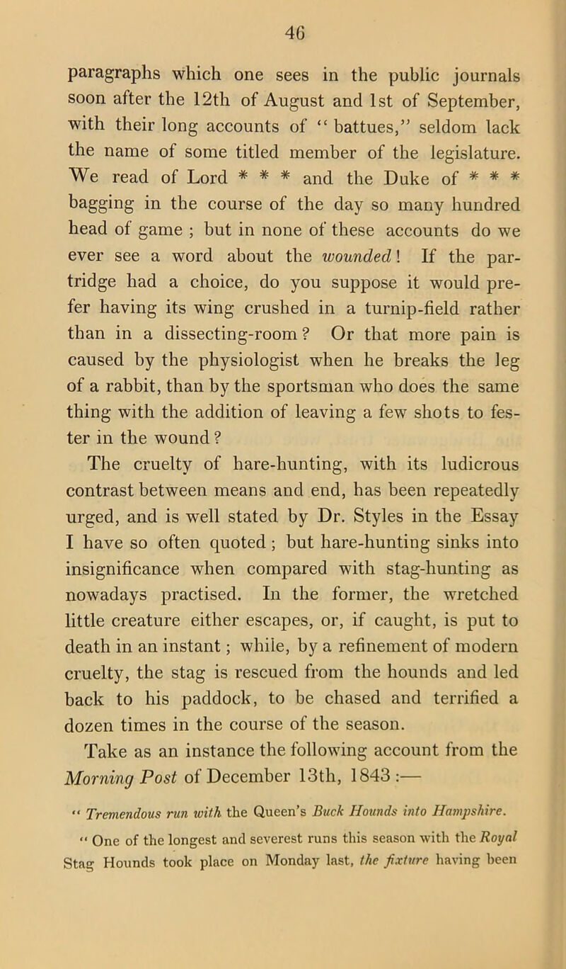 paragraphs which one sees in the public journals soon after the 12th of August and 1st of September, with their long accounts of “ battues,” seldom lack the name of some titled member of the legislature. We read of Lord * * * and the Duke of * * * bagging in the course of the day so many hundred head of game ; but in none of these accounts do we ever see a word about the wounded! If the par- tridge had a choice, do you suppose it would pre- fer having its wing crushed in a turnip-field rather than in a dissecting-room ? Or that more pain is caused by the physiologist when he breaks the leg of a rabbit, than by the sportsman who does the same thing with the addition of leaving a few shots to fes- ter in the wound ? The cruelty of hare-hunting, with its ludicrous contrast between means and end, has been repeatedly urged, and is well stated by Dr. Styles in the Essay I have so often quoted; but hare-hunting sinks into insignificance when compared with stag-hunting as nowadays practised. In the former, the wretched little creature either escapes, or, if caught, is put to death in an instant; while, by a refinement of modern cruelty, the stag is rescued from the hounds and led back to his paddock, to be chased and terrified a dozen times in the course of the season. Take as an instance the following account from the Morning Post of December 13th, 1843 :— “ Tremendous run with the Queen’s Buck Hounds hito Hampshire. One of the longest and severest runs this season with the Royal Stag Hounds took place on Monday last, the fixture having been