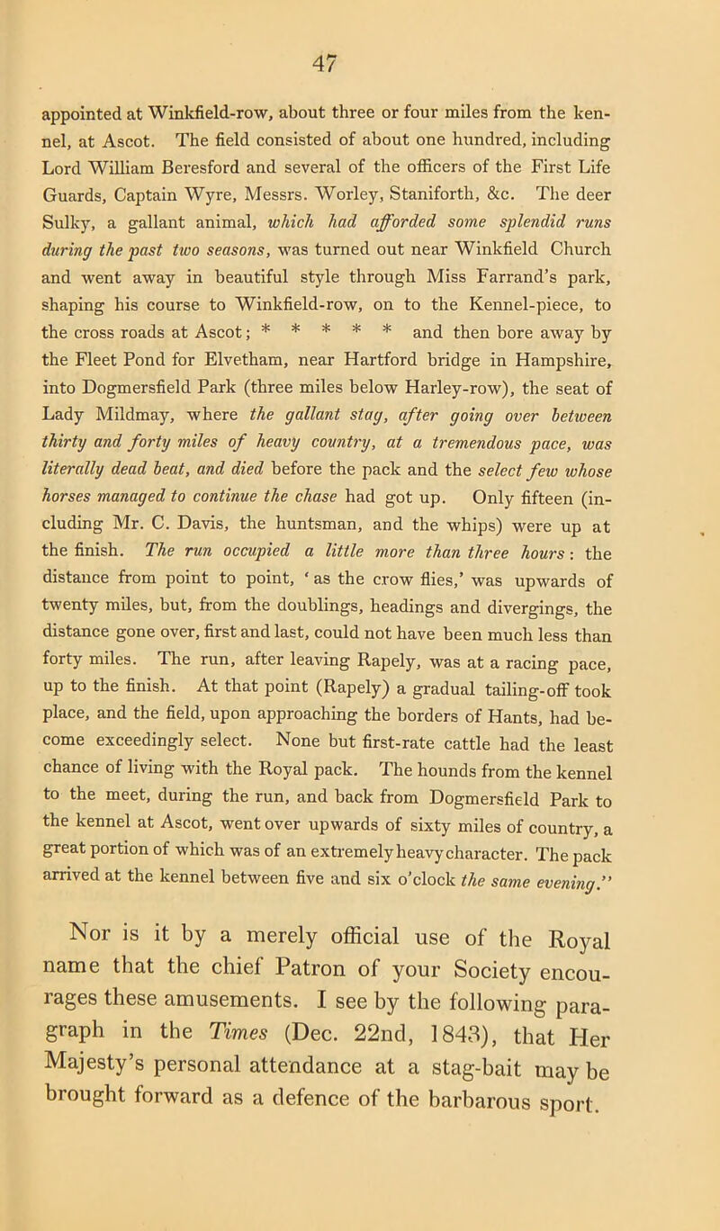 appointed at Winkfield-row, about three or four miles from the ken- nel, at Ascot. The field consisted of about one hundred, including Lord William Beresford and several of the officers of the First Life Guards, Captain Wyre, Messrs. Worley, Staniforth, &c. The deer Sulky, a gallant animal, which had afforded some splendid runs during the past tioo seasons, was turned out near Winkfield Church and went away in beautiful style through Miss Farrand’s park, shaping his course to Winkfield-row, on to the Kennel-piece, to the cross roads at Ascot; * * * * ^nd then bore away by the Fleet Pond for Elvetham, near Hartford bridge in Hampshire, into Dogmersfield Park (three miles helow Harley-row), the seat of Lady Mildmay, where the gallant stag, after going over between thirty and forty miles of heavy country, at a tremendous pace, was literally dead beat, and died before the pack and the select few whose horses managed to continue the chase had got up. Only fifteen (in- cluding Mr. C. Davis, the huntsman, and the whips) were up at the finish. The run occupied a little more than three hours: the distance from point to point, ‘ as the crow flies,’ was upwards of twenty mUes, hut, from the doublings, headings and divergings, the distance gone over, first and last, could not have been much less than forty miles. The run, after leaving Rapely, was at a racing pace, up to the finish. At that point (Rapely) a gradual tailing-off took place, and the field, upon approaching the borders of Hants, had be- come exceedingly select. None but first-rate cattle had the least chance of living with the Royal pack. The hounds from the kennel to the meet, during the run, and back from Dogmersfield Park to the kennel at Ascot, went over upwards of sixty miles of country, a great portion of which was of an extremely heavy'character. The pack arrived at the kennel between five and six o’clock the same evening. Nor is it by a merely official use of the Royal name that the chief Patron of your Society encou- rages these amusements. I see by the following para- graph in the Times (Dec. 22nd, 1843), that Her Majesty’s personal attendance at a stag-bait may be brought forward as a defence of the barbarous sport.