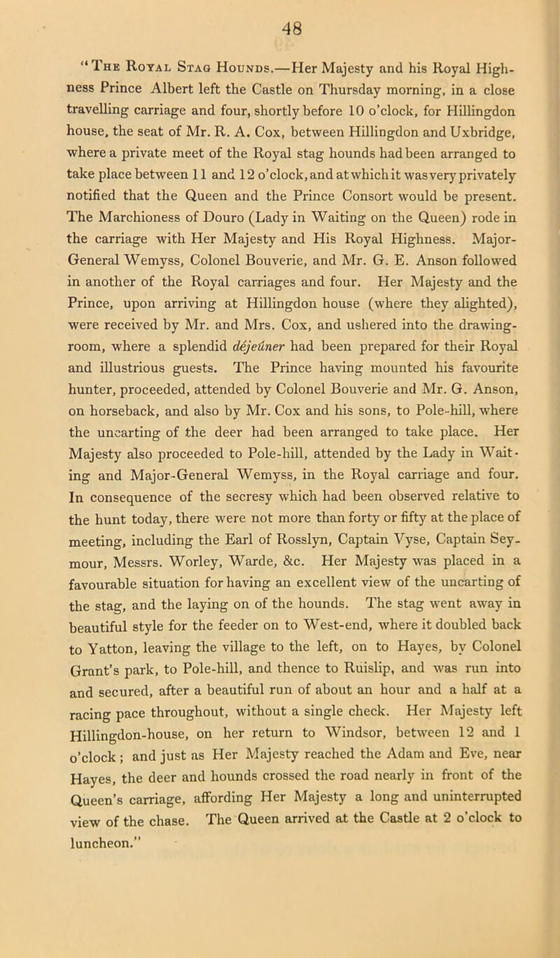 “The Royal Stag Hounds.—Her Majesty and his Royal High- ness Prince Albert left the Castle on Thursday morning, in a close travelling carriage and four, shortly before 10 o’clock, for Hillingdon house, the seat of Mr. R. A. Cox, between Hillingdon and Uxbridge, where a private meet of the Royal stag hounds had been arranged to take place between 11 and 12 o’clock, and at which it was very privately notified that the Queen and the Prince Consort would be present. The Marchioness of Douro (Lady in Waiting on the Queen) rode in the carriage with Her Majesty and His Royal Highness. Major- General Wemyss, Colonel Bouverie, and Mr. G. E. Anson followed in another of the Royal carriages and four. Her Majesty and the Prince, upon arriving at Hillingdon house (where they ahghted), were received by Mr. and Mrs. Cox, and ushered into the drawing- room, where a splendid dejeHner had been prepared for their Royal and illustrious guests. 'The Prince having mounted his favourite hunter, proceeded, attended by Colonel Bouverie and Mr. G. Anson, on horseback, and also by Mr. Cox and his sons, to Pole-hill, where the uncarting of the deer had been arranged to take place. Her Majesty also proceeded to Pole-hill, attended by the Lady in Wait- ing and Major-General Wemyss, in the Royal carriage and four. In consequence of the secresy which had been observed relative to the hunt today, there were not more than forty or fifty at the place of meeting, including the Earl of Rosslyn, Captain Vyse, Captain Sey- mour, Messrs. Worley, Warde, &c. Her Majesty w'as placed in a favourable situation for having an excellent view of the uncarting of the stag, and the laying on of the hounds. The stag went away in beautiful style for the feeder on to West-end, where it doubled back to Yatton, leaving the village to the left, on to Hayes, by Colonel Grant’s park, to Pole-hill, and thence to Ruislip, and was run into and secured, after a beautiful run of about an hour and a half at a racing pace throughout, without a single check. Her Majesty left Hillingdon-house, on her return to Windsor, between 12 and 1 o’clock; and just as Her Majesty reached the Adam and Eve, near Hayes, the deer and hounds crossed the road nearly in front of the Queen’s carriage, affording Her Majesty a long and uninterrupted view of the chase. The Queen arrived at the Castle at 2 o’clock to luncheon.’’