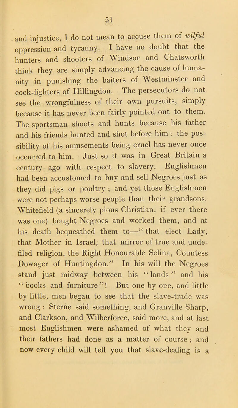 and injustice, 1 do not mean to accuse them of wilful oppression and tyranny. I have no doubt that the hunters and shooters of Windsor and Chatsworth think they are simply advancing the cause of huma- nity in punishing the baiters of Westminster and cock-fighters of Hillingdon. The persecutors do not see the wrongfulness of their own pursuits, simply because it has never been fairly pointed out to them. The sportsman shoots and hunts because his father and his friends hunted and shot before him : the pos- sibility of his amusements being cruel has never once occurred to him. Just so it was in Great Britain a century ago with respect to slavery. Englishmen had been accustomed to buy and sell Negroes just as they did pigs or poultry ; and yet those Englishmen were not perhaps worse people than their grandsons. Whitefield (a sincerely pious Christian, if ever there was one) bought Negroes and worked them, and at his death bequeathed them to—“ that elect Lady, that Mother in Israel, that mirror of true and unde- filed religion, the Right Honourable Selina, Countess Dowager of Huntingdon.” In his will the Negroes stand just midway between his “ lands ” and his “books and furniture”! But one by one, and little by little, men began to see that the slave-trade was wrong ; Sterne said something, and Granville Sharp, and Clarkson, and Wilberforce, said more, and at last most Englishmen were ashamed of what they and their fathers had done as a matter of course ; and now every child will tell you that slave-dealing is a