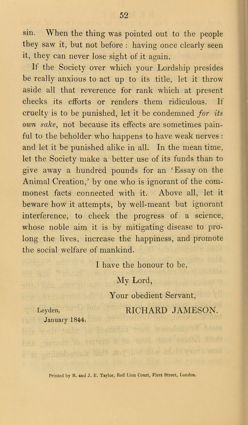 sin. When the thing was pointed out to the people they saw it, but not before : having once clearly seen it, they can never lose sight of it again. If the Society over which your Lordship presides be really anxious to act up to its title, let it throw aside all that reverence for rank which at present checks its efforts or renders them ridiculous. If cruelty is to be punished, let it be condemned for its own sake, not because its effects are sometimes pain- ful to the beholder who happens to have weak nerves : and let it be punished alike in all. In the mean time, let the Society make a better use of its funds than to give away a hundred pounds for an ‘Essay on the Animal Creation,’ by one who is ignorant of the com- monest facts connected with it. Above all, let it beware how it attempts, by well-meant but ignorant interference, to check the progress of a science, whose noble aim it is by mitigating disease to pro- long the lives, increase the happiness, and promote the social welfare of mankind. I have the honour to be. My Lord, Your obedient Servant, Leyden, RICHARD JAMESON. January 184-4. Printed by R. »nd J. E. Taylor, Red Lion Court, Fleet Street, London.