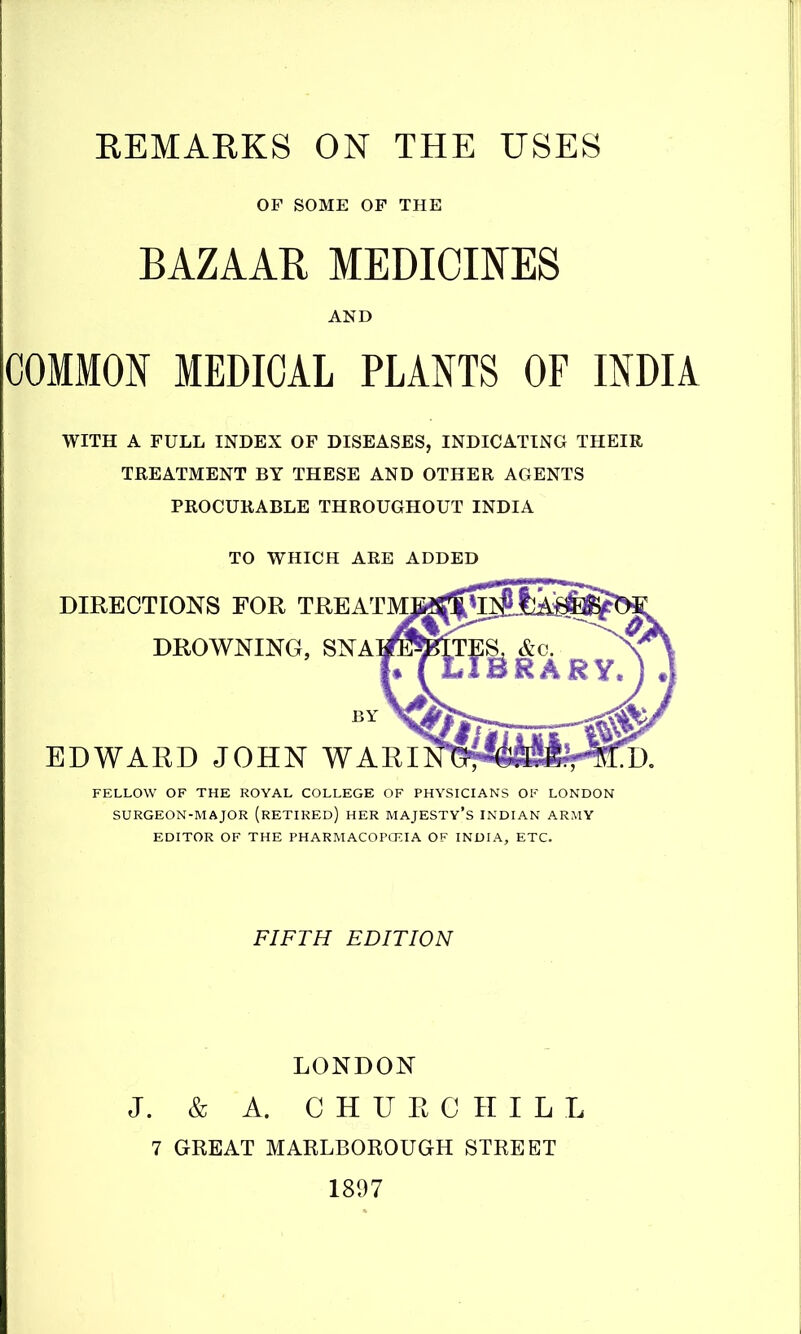 OF SOME OF THE BAZAAR MEDICINES COMMON MEDICAL PLANTS OF INDIA WITH A FULL INDEX OF DISEASES, INDICATING THEIR TREATMENT BY THESE AND OTHER AGENTS PROCURABLE THROUGHOUT INDIA TO WHICH ARE ADDED DIRECTIONS FOR TREATM DROWNING, SNA BY EDWARD JOHN WAEI FELLOW OF THE ROYAL COLLEGE OF PHYSICIANS OF LONDON SURGEON-MAJOR (rETIREd) HER MAJESTY'S INDIAN ARMY EDITOR OF THE PHARMACOPCKIA OF INDIA, ETC. FIFTH EDITION LONDON J. & A. CHURCHILL 7 GREAT MARLBOROUGH STREET 1897
