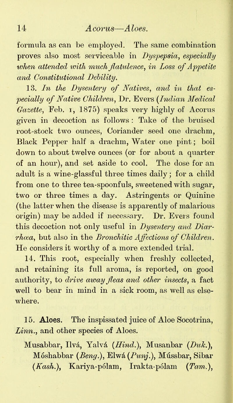 formula as can be employed. The same combination proves also most serviceable in Byspepsia^ especially when attended with much flatulence, in Loss of Appetite and Constitutional Debility, 13. In the Dysentery of Natives, and in that es- pecially of Native Children, Dr. Evers (Indian Medical Gazette, Feb. i, 1875) speaks very highly of Acorus given in decoction as follows : Take of the bruised root-stock two ounces, Coriander seed one drachm, Black Pepper half a drachm, Water one pint; boil down to about twelve ounces (or for about a quarter of an hour), and set aside to cool. The dose for an adult is a wine-glassful three times daily; for a child from one to three tea-spoonfuls, sweetened with sugar, two or three times a day. Astringents or Quinine (the latter when the disease is apparently of malarious origin) may be added if necessary. Dr. Evers found this decoction not only useful in Dysentery and Diar- rhoea, but also in the Bronchitic Affections of Children. He considers it worthy of a more extended trial. 14. This root, especially when freshly collected, and retaining its full aroma, is reported, on good authority, to drive away fleas and other insects, a fact well to bear in mind in a sick room, as well as else- where. 15. Aloes. The inspissated juice of Aloe Socotrina, Lirm., and other species of Aloes. Musabbar, Ilvd, Yalvd {Hind,), Musanbar (Duk,), Moshabbar (Beng,), Elwd (Punj.), Mussbar, Sibar (Kash,), Kariya-polam, Irakta-polam (Tarn.),