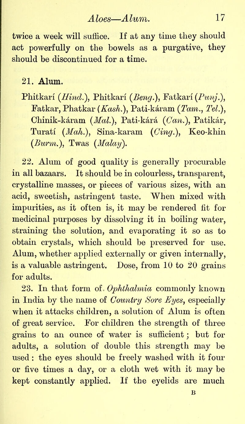 twice a week will suffice. If at any time they should act powerfully on the bowels as a purgative, they should be discontinued for a time. 21. Alum. Phitkari (Hind.), Phitkari (Beng.), Fatkan (Funj.), Fatkar, Phatkar (Kash.), Pati-karam (Tarn., Tel.), Chinik-karam {Mai.), Pati-kara {(Jan.), Patikar, Turati {Mah.), Sina-karam (Ging.), Keo-khin {Burm.), Twas {Malay). 22. Alum of good quality is generally procurable in all bazaars. It should be in colourless, transpai-ent, crystalline masses, or pieces of various sizes, with an acid, sweetish, astringent taste. When mixed with impurities, as it often is, it may be rendered fit for medicinal purposes by dissolving it in boiling water, straining the solution, and evaporating it so as to obtain crystals, which should be preserved for use. Alum, whether applied externally or given internally, is a valuable astringent. Dose, from 10 to 20 grains for adults. 23. In that form of. Ophthalmia commonly known in India by the name of Country Sore Eyes, especially when it attacks children, a solution of Alum is often of great service. For children the strength of three grains to an ounce of water is sufficient; but for adults, a solution of double this strength may be used : the eyes should be freely washed with it four or five times a day, or a cloth wet with it may be kept constantly applied. If the eyelids are much B