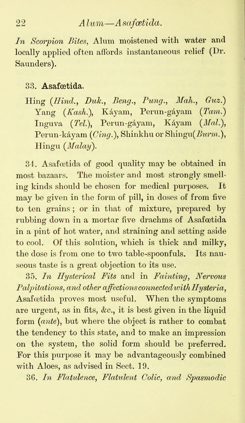 In Sco7yion Bites, Alum moistened with water and locally applied often affords instantaneous relief (Dr. Saunders). 33. Asafoetida. Hing {Hind.^ Duk.^ Beng., Pung., Mah., Guz^ Yang (Kash.), Kdyam, Perun-gdyam (Tarn.) Inguva (7'el.\ Perun-gdyam, Kdyam {Mai.), Perun-kdyam {Ci7ig.), Shinkhu or Shingu(^urm.), Hingu {Malay). 34. Asafoetida of good quality may be obtained in most bazaars. The moister and most strongly smell- ing kinds should be chosen for medical purposes. It may be given in the form of pill, in doses of from five to ten grains ; or in that of mixture, prepared by rubbing down in a mortar five drachms of Asafoetida in a pint of hot water, and straining and setting aside to cool. Of this solution, which is thick and milky, the dose is from one to two table-spoonfuls. Its nau- seous taste is a great objection to its use. 35. In Hysterical Fits and in Fainting, Nervous Paljntations, and other affectio7is connected with Hysteria, Asafoetida proves most useful. When the symptoms are urgent, as in fits, &c., it is best given in the liquid form {ante), but where the object is rather to combat the tendency to this state, and to make an impression on the system, the solid form should be preferred. For this purpose it may be advantageously combined with Aloes, as advised in Sect. 19. 36. In Flatide7ice, Flatulent Colic, a7id Spasmodic