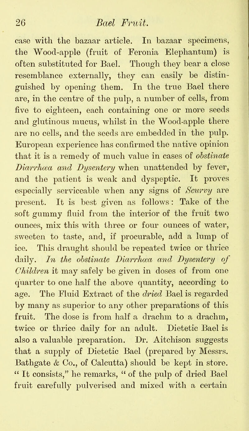 case with the bazaar article. In bazaar specimens, the Wood-apple (fruit of Feronia Elephantum) is often substituted for Bael. Though they bear a close resemblance externally, they can easily be distin- guished by opening them. In the true Bael there are, in the centre of the pulp, a number of cells, from five to eighteen, each containing one or more seeds and glutinous mucus, whilst in the Wood-apple there are no cells, and the seeds are embedded in the pulp. European experience has confirmed the native opinion that it is a remedy of much value in cases of obstinate Diarrhoea and Dysentery when unattended by fever, and the patient is weak and dyspeptic. It proves especially serviceable when any signs of Scurvy are present. It is best given as follows: Take of the soft gummy fluid from the interior of the fruit two ounces, mix this with three or four ounces of water, sweeten to taste, and, if procurable, add a lump of ice. This draught should be repeated twice or thrice daily. In the ohsthiate Diarrhoea and Dysentery of Children it may safely be given in doses of from one quarter to one half the above quantity, according to age. The Fluid Extract of the dried Bael is regarded by many as superior to any other preparations of this fruit. The dose is from half a drachm to a drachm, twice or thrice daily for an adult. Dietetic Bael is also a valuable preparation. Dr. Aitchison suggests that a supply of Dietetic Bael (prepared by Messrs. Bathgate & Co., of Calcutta) should be kept in store.  It consists, he remarks,  of the pulp of dried Bael fruit carefully pulverised and mixed with a certain