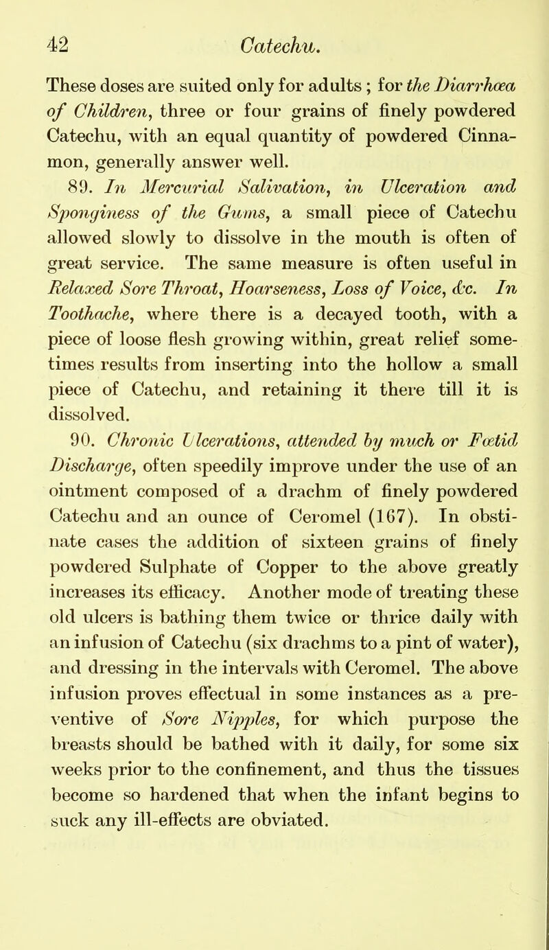 These doses are suited only for adults ; for the Diarrhoea of Children, three or four grains of finely powdered Catechu, with an equal quantity of powdered Cinna- mon, generally answer well. 89. In Mercurial /Salivation, in Ulceration and Sponginess of the Gums, a small piece of Catechu allowed slowly to dissolve in the mouth is often of great service. The same measure is often useful in Relaxed Sore Throat, Hoarseness, Loss of Voice, d'c. In Toothache, where there is a decayed tooth, with a piece of loose flesh growing within, great relief some- times results from inserting into the hollow a small piece of Catechu, and retaining it thei'e till it is dissolved. 90. Chronic L lceratio7is, attended hy much or Foetid Discharge, often speedily improve under the use of an ointment composed of a drachm of finely powdered Catechu and an ounce of Ceromel (1G7). In obsti- nate cases the addition of sixteen grains of finely powdered Sulphate of Copper to the above greatly increases its efficacy. Another mode of treating these old ulcers is bathing them twice or thrice daily with an infusion of Catechu (six drachms to a pint of water), and dressing in the intervals with Ceromel. The above infusion proves effectual in some instances as a pre- ventive of Sore Nipples, for which purpose the breasts should be bathed with it daily, for some six weeks prior to the confinement, and thus the tissues become so hardened that when the infant begins to suck any ill-effects are obviated.