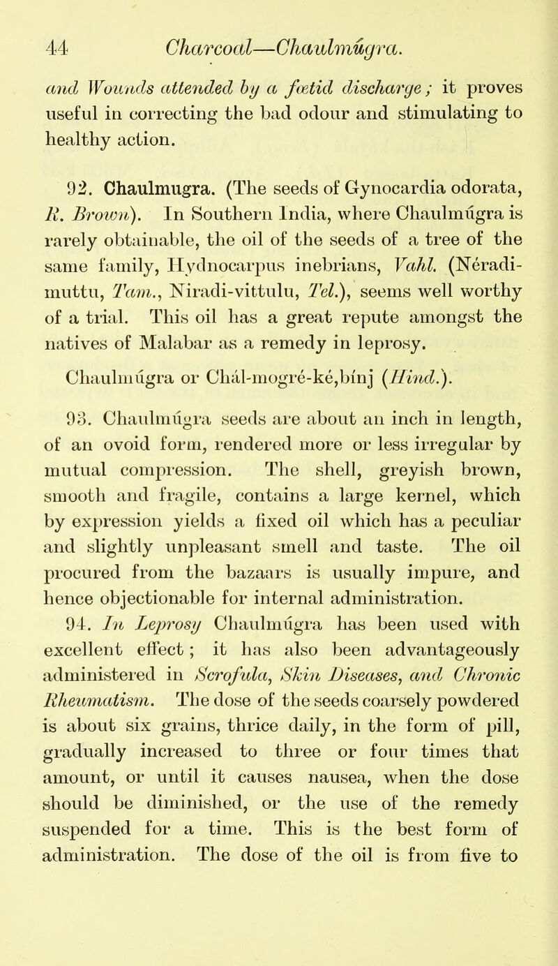 and Wounds attended by a foetid discharge ; it proves useful in correcting the bad odour and stimulating to healthy action. 92. Chaulmugra. (The seeds of Gynocardia odorata, 11. Brown). In Southern India, where Chaulmugra is rarely obtainable, the oil of the seeds of a tree of the same family, Hydnocarpus inebrians, Vahl. (Neradi- muttu, Tam.^ Niradi-vittulu, W.), seems well worthy of a trial. This oil has a great repute amongst the natives of Malabar as a remedy in leprosy. Chaulmugra or Chal-mogre-ke,binj [Hind.). 98. Chaulmugra seeds are about au inch in length, of an ovoid form, rendered more or less ii-regular by mutual compression. The shell, greyish brown, smooth and fragile, contains a large kernel, which by expression yields a fixed oil which has a peculiar and slightly unpleasant smell and taste. The oil procured from the bazaars is usually impure, and hence objectionable for internal administration. 94. In Leprosy Chaulmugra has been used with excellent effect; it has also been advantageously administered in Scrofula^ Skin Diseases, andj Chronic llheumatism. The dose of the seeds coarsely powdered is about six grains, thrice daily, in the form of pill, gradually increased to three or four times that amount, or until it causes nausea, when the dose should be diminished, or the use of the remedy suspended for a time. This is the best form of administration. The dose of the oil is from five to