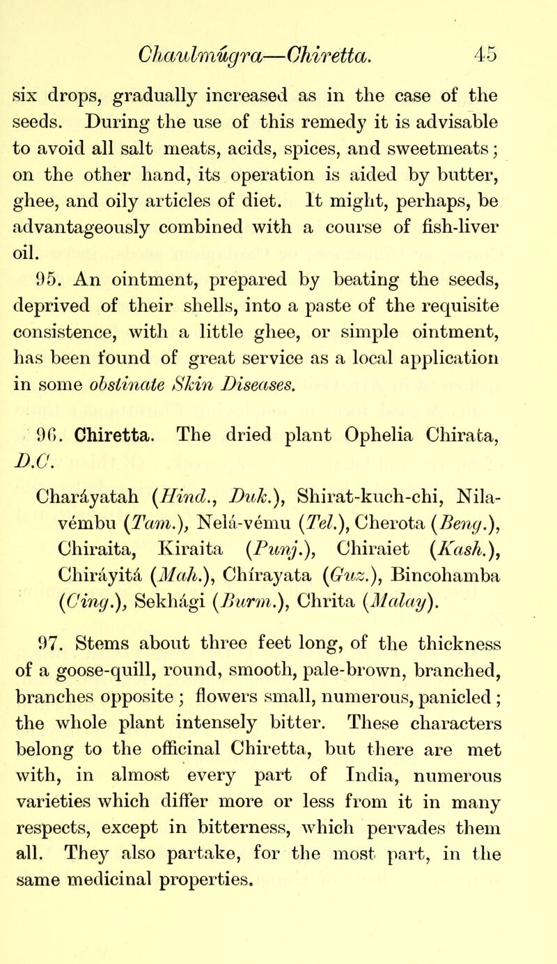six drops, gradually increased as in the case of the seeds. During the use of this remedy it is advisable to avoid all salt meats, acids, spices, and sweetmeats; on the other hand, its operation is aided by butter, ghee, and oily articles of diet. It might, perhaps, be advantageously combined with a course of fish-liver oil. 1)5. An ointment, prepared by beating the seeds, deprived of their shells, into a paste of the requisite consistence, with a little ghee, or simple ointment, has been found of great service as a local application in some obstinate Skin Diseases. 90. Chiretta. The dried plant Ophelia Chirata, B.C. Chardyatah {Hind., Duk.), Shirat-kuch-chi, Nila- vembu {Tani.), Nela-vemu {Tel.), Cherota (Beng.), Chiraita, Kiraita (Pimj.), Chiraiet (Kash.), Chirayitd {Mah.), Chirayata {Guz.), Bincohamba (Cing.), Sekhdgi {Burm.), Chrita [Malay). 97. Stems about three feet long, of the thickness of a goose-quill, round, smooth, pale-brown, branched, branches opposite ; flowers small, numerous, panicled ; the whole plant intensely bitter. These characters belong to the officinal Chiretta, but there are met with, in almost every part of India, numerous varieties which differ more or less from it in many respects, except in bitterness, which pervades them all. They also partake, for the most part, in the same medicinal properties.