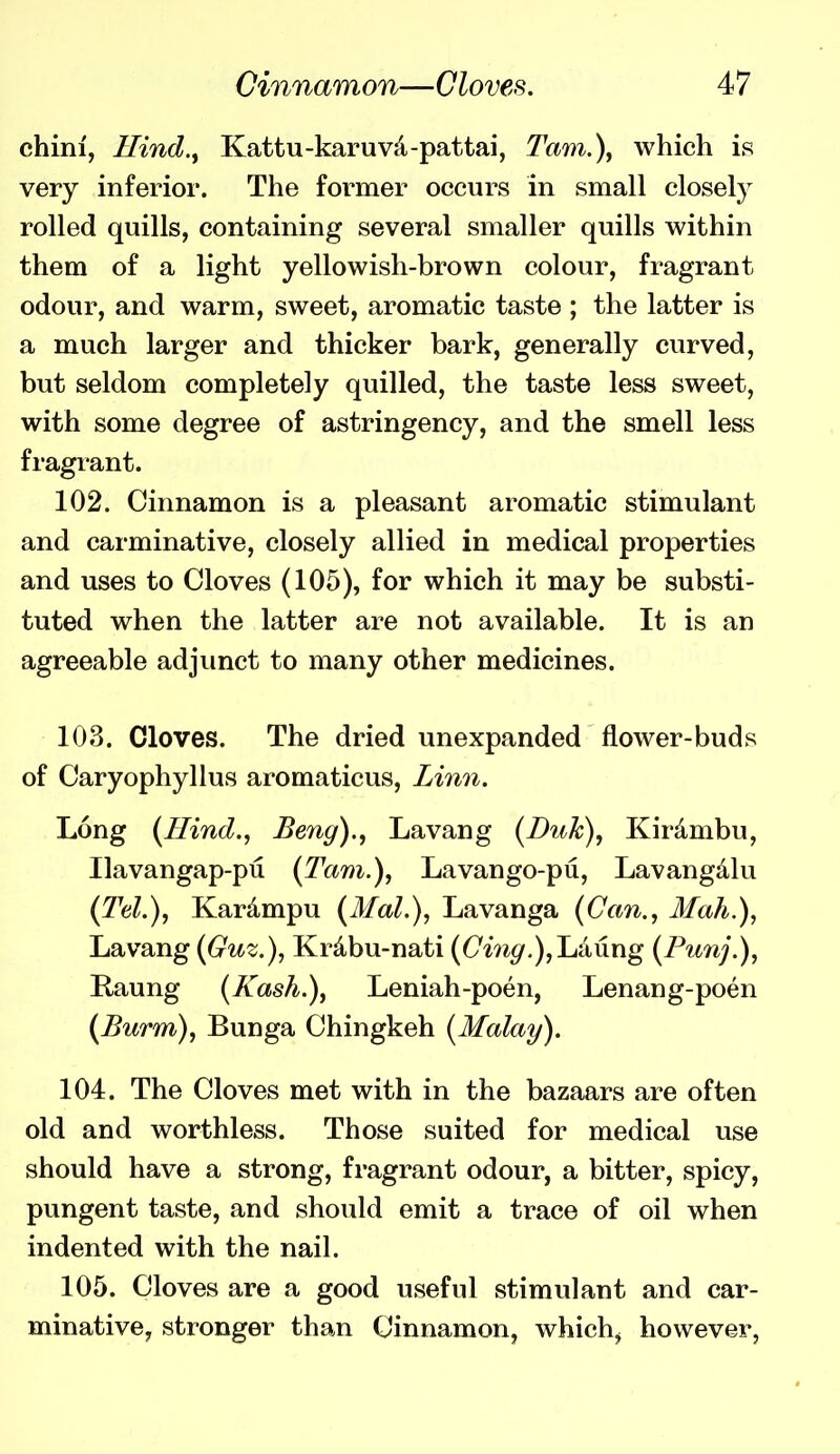 chini, Hind.^ Kattu-karuvd-pattai, Tam.)^ which is very inferior. The former occurs in small closely rolled quills, containing several smaller quills within them of a light yellowish-brown colour, fragrant odour, and warm, sweet, aromatic taste ; the latter is a much larger and thicker bark, generally curved, but seldom completely quilled, the taste less sweet, with some degree of astringency, and the smell less fragrant. 102. Cinnamon is a pleasant aromatic stimulant and carminative, closely allied in medical properties and uses to Cloves (105), for which it may be substi- tuted when the latter are not available. It is an agreeable adjunct to many other medicines. 103. Cloves. The dried unexpanded flower-buds of Caryophyllus aromaticus, Linn. Long {Hind., Beng)., Lavang {Duk), Kirdmbu, Ilavangap-pu (Tarn.), Lavango-pu, Lavangdlu (Tel.), Kardmpu (Mai.), Lavanga (Can., Mah.), Lavang (Guz.), Krdbu-nati (Cm^.),Laung (Punj.), Raung (Kash.), Leniah-poen, Lenang-poen (Burm), Bunga Chingkeh (Malay). 104. The Cloves met with in the bazaars are often old and worthless. Those suited for medical use should have a strong, fragrant odour, a bitter, spicy, pungent taste, and should emit a trace of oil when indented with the nail. 105. Cloves are a good useful stimulant and car- minative, stronger than Cinnamon, which, however,