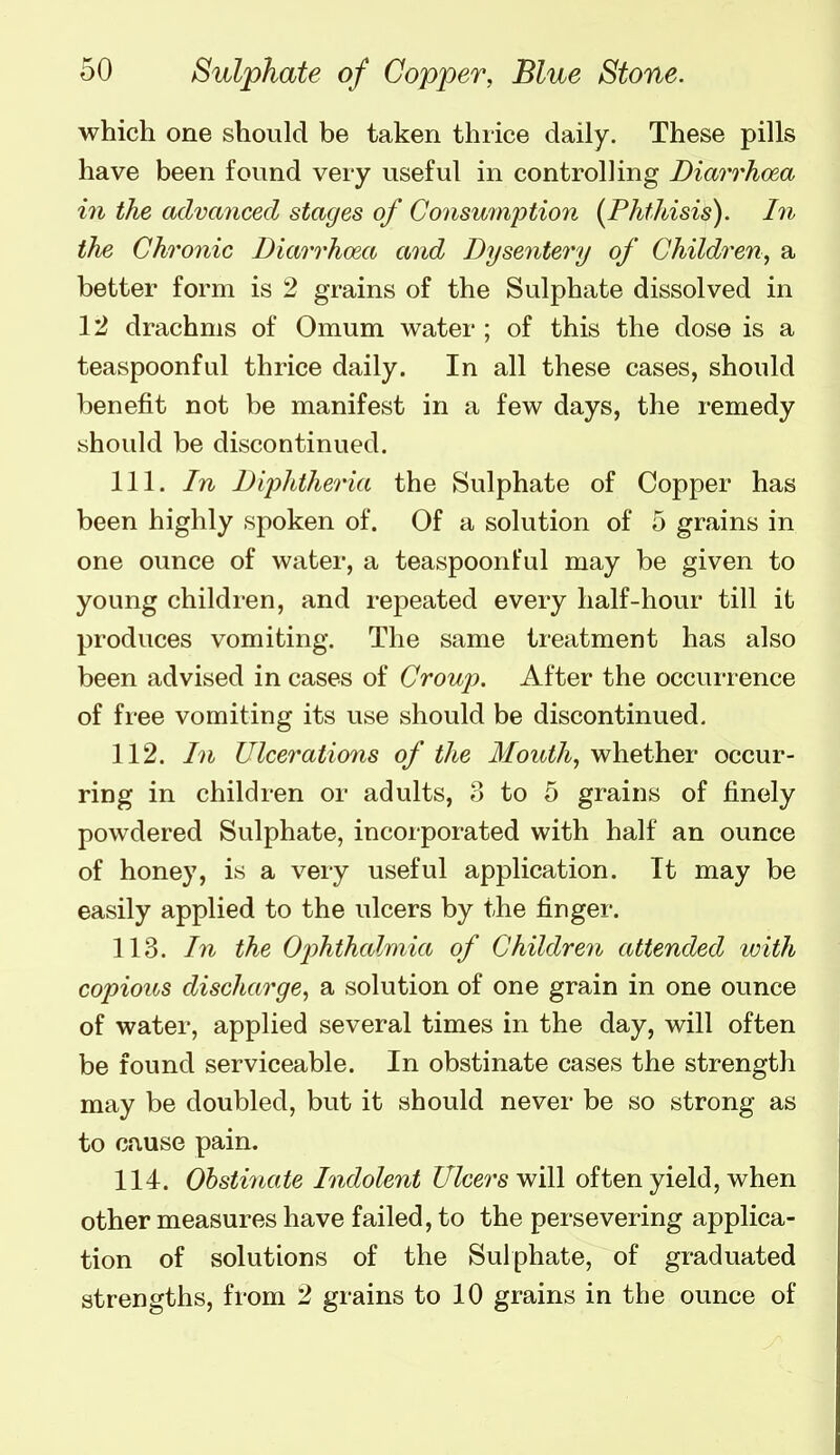 which one should be taken thiice daily. These pills have been found very useful in controlling Diarrhoea in the advanced stages of Consu7nption [Phthisis), hi the Chronic Diarrhoea and Dysentery of Children,, a better form is 2 grains of the Sulphate dissolved in 12 drachms of Omum water ; of this the dose is a teaspoonful thrice daily. In all these cases, should benefit not be manifest in a few days, the remedy should be discontinued. 111. In Diphtheria the Sulphate of Copper has been highly spoken of. Of a solution of 5 grains in one ounce of water, a teaspoonful may be given to young children, and repeated every half-hour till it produces vomiting. The same treatment has also been advised in cases of Croup. After the occuiience of free vomiting its use should be discontinued. 112. In Ulcerations of the Mouth, whether occur- ring in children or adults, o to 5 grains of finely powdered Sulphate, incorporated with half an ounce of honey, is a very useful application. It may be easily applied to the ulcers by the fingei-. 113. hi the Oj)hthalmia of Children attended with copious discharge, a solution of one grain in one ounce of water, applied several times in the day, will often be found serviceable. In obstinate cases the strength may be doubled, but it should never be so strong as to ciuse pain. 114. Obstinate Indolent Ulcers will often yield, when other measures have failed, to the persevering applica- tion of solutions of the Sulphate, of graduated strengths, from 2 grains to 10 grains in the ounce of
