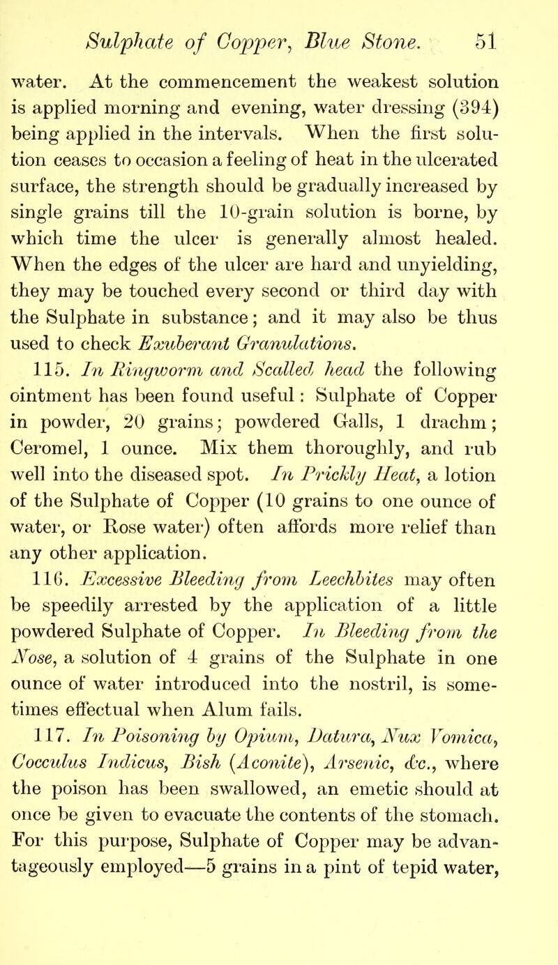 water. At the commencement the weakest solution is applied morning and evening, water dressing (394) being applied in the intervals. When the first solu- tion ceases to occasion a feeling of heat in the ulcerated surface, the strength should be gradually increased by single grains till the 10-grain solution is borne, by which time the ulcer is generally almost healed. When the edges of the ulcer are hard and unyielding, they may be touched every second or third day with the Sulphate in substance; and it may also be thus used to check Exuberant Granulations. 115. In Rinyworm and Scalled head the following ointment has been found useful: Sulphate of Copper in powder, 20 grains; powdered Galls, 1 drachm; Ceromel, 1 ounce. Mix them thoroughly, and rub well into the diseased spot. In Prickly Heat, a lotion of the Sulphate of Copper (10 grains to one ounce of watei', or Rose watei*) often afibrds moie relief than any other application. IIG. Excessive Bleeding from Leechhites may often be speedily arrested by the application of a little powdered Sulphate of Copper. In Bleeding from the iVose, a solution of 4 grains of the Sulphate in one ounce of water introduced into the nostril, is some- times efiectual when Alum fails. 117. In Poisoning hy O^num, Datura^ Nux Vomica^ CoGculus hidicus, Bish (Aconite), Arsenic, d'c, where the poison has been swallowed, an emetic should at once be given to evacuate the contents of the stomach. For this purpose, Sulphate of Copper may be advan- tageously employed—5 grains in a pint of tepid water,