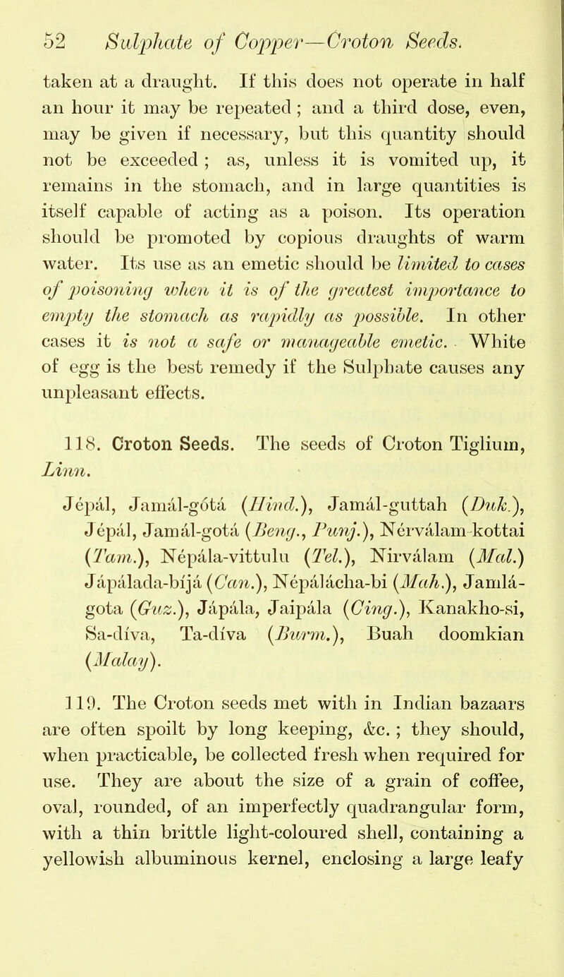 taken at a draught. If this does not operate in half an hour it may be repeated ; and a third dose, even, may be given if necessary, but this quantity should not be exceeded; as, unless it is vomited up, it remains in the stomach, and in large quantities is itself capable of acting as a poison. Its operation should be promoted by copious draughts of warm water. Its use as an emetic should be limited to cases of jjoisoning vjheth it is of the (jreatest importance to em2)ty the stomach as rajndly as possible. In other cases it is not a safe or manageable emetic. White of egg is the best remedy if the Sulj^hate causes any unpleasant effects. 118. Croton Seeds. The seeds of Croton Tiglium, Linn. Jepal, Jamiil-guta {Hind.), Jamiil-guttah {Duk^, Jepiil, Jamal-gota (JJemj., Funj.), Nervalam kottai {Tarn.), Nepala-vittulu {Tel.), Nirvalam {Mai.) Japalada-bija {Ca7i.), Nepalacha-bi {Mah), Jamla- gota {Guz.), Japala, Jaipala {Cing.), Kanakho-si, Sa-diva, Ta-diva {Jhi/ryn.), Buah doomkian {Malay). 119. The Croton seeds met with in Indian bazaars are often spoilt by long keeping, &c.; they should, when practicable, be collected fresh when required for use. They are about the size of a grain of coffee, oval, rounded, of an imperfectly quadrangular form, with a thin brittle light-coloured shell, containing a yellowish albuminous kernel, enclosing a large leafy