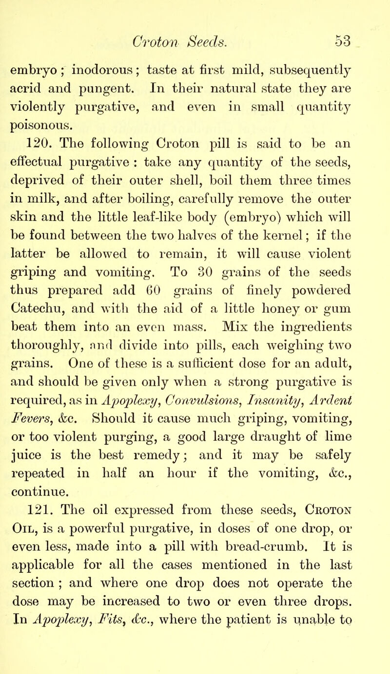 embryo ; inodorous; taste at first mild, subsequently acrid and pungent. In their natural state they are violently purgative, and even in small quantity poisonous. 120. The following Croton pill is said to be an effectual purgative : take any quantity of the seeds, deprived of their outer shell, boil them three times in milk, and after boiling, carefully remove the outer skin and the little leaf-like body (embryo) which will be found between the two halves of the kernel; if the latter be allowed to remain, it will cause violent griping and vomiting. To 30 grains of the seeds thus prepared add 60 grains of finely powdered Catechu, and with the aid of a little honey or gum beat them into an even mass. Mix the ingredients thoroughly, nnd divide into pills, each weighing two grains. One of these is a sufficient dose for an adult, and should be given only when a strong purgative is required, as in Apoplexy, Convulsions, Insanity, Ardent Fevers, &c. Should it cause much griping, vomiting, or too violent purging, a good large draught of lime juice is the best remedy; and it may be safely repeated in half an hour if the vomiting, &c., continue. 121. The oil expressed from these seeds, Croton Oil, is a powerful purgative, in doses of one drop, or even less, made into a pill with bread-crumb. It is applicable for all the cases mentioned in the last section ; and where one drop does not operate the dose may be increased to two or even three drops. In Apoplexy, Fits^ d-c., where the patient is unable to