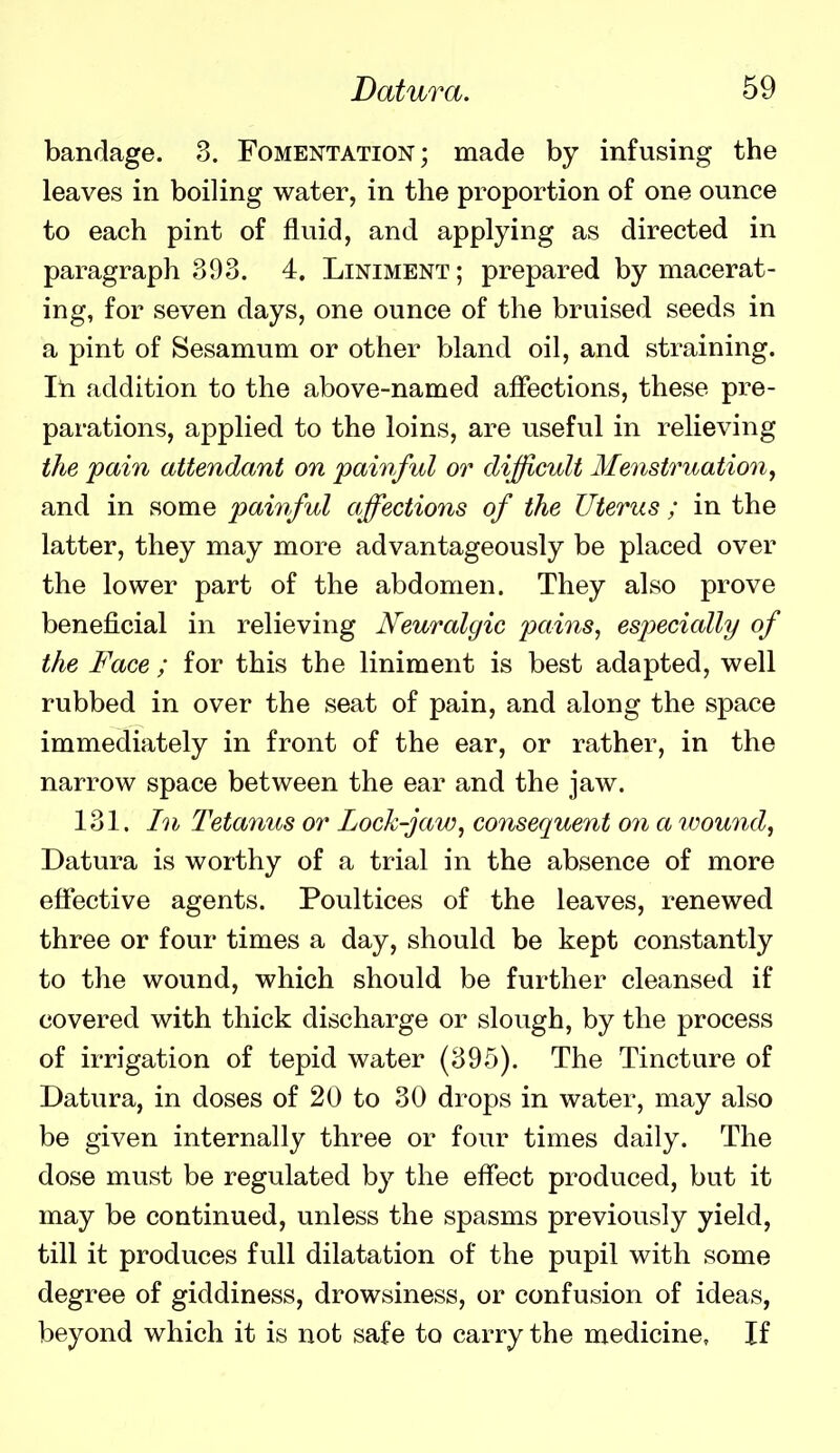 bandage. 3. Fomentation; made by infusing the leaves in boiling water, in the proportion of one ounce to each pint of fluid, and applying as directed in paragraph 393. 4. Liniment; prepared by macerat- ing, for seven days, one ounce of the bruised seeds in a pint of Sesamum or other bland oil, and straining. In addition to the above-named affections, these pre- parations, applied to the loins, are useful in relieving the pain attendant on painful or difficult Menstruation^ and in some painful affections of the Uterus ; in the latter, they may more advantageously be placed over the lower part of the abdomen. They also prove beneficial in relieving Neuralgic pains, especially of the Face ; for this the liniment is best adapted, well rubbed in over the seat of pain, and along the space immediately in front of the ear, or rather, in the narrow space between the ear and the jaw. 131. In Tetanus or Lock-jaw, consequent on a wound, Datura is worthy of a trial in the absence of more effective agents. Poultices of the leaves, renewed three or four times a day, should be kept constantly to the wound, which should be further cleansed if covered with thick discharge or slough, by the process of irrigation of tepid water (395). The Tincture of Datura, in doses of 20 to 30 drops in water, may also be given internally three or four times daily. The dose must be regulated by the effect produced, but it may be continued, unless the spasms previously yield, till it produces full dilatation of the pupil with some degree of giddiness, drowsiness, or confusion of ideas, beyond which it is not safe to carry the medicine, If