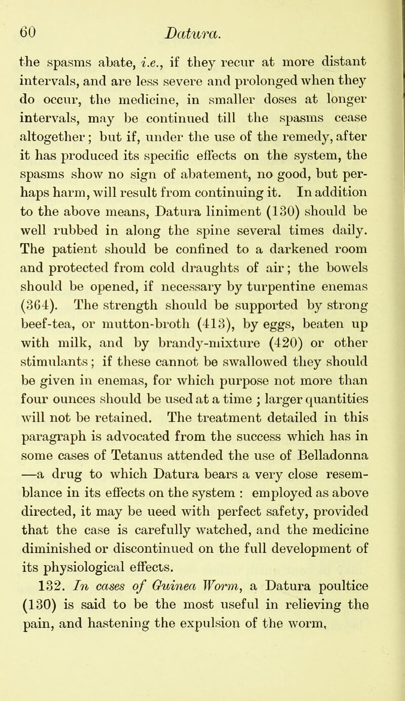 the spasms abate, i.e., if they recur at more distant intervals, and are less severe and prolonged when they do occur, the medicine, in smaller doses at longer intervals, may be continued till the spasms cease altogether; but if, under the use of the remedy, after it has produced its specific effects on the system, the spasms show no sign of abatement, no good, but per- haps harm, will result from continuing it. In addition to the above means. Datura liniment (130) should be well rubbed in along the spine several times daily. The patient should be confined to a darkened room and protected from cold draughts of air; the bowels should be opened, if necessary by turpentine enemas (364). The strength should be supported by strong beef-tea, or mutton-broth (413), by eggs, beaten up with milk, and by brandy-mixture (420) or other stimulants; if these cannot be swallowed they should be given in enemas, for which purpose not more than four ounces should be used at a time ; larger quantities will not be retained. The treatment detailed in this paragraph is advocated from the success which has in some cases of Tetanus attended the use of Belladonna —a drug to which Datura bears a very close resem- blance in its effects on the system : employed as above directed, it may be need with perfect safety, provided that the case is carefully watched, and the medicine diminished or discontinued on the full development of its physiological efiects. 132. In cases of Guinea Worm, a Datura poultice (130) is said to be the most useful in relieving the pain, and hastening the expulsion of the worm.
