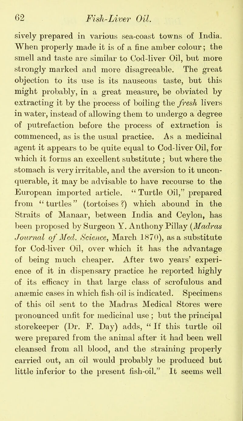 sively prepared in various sea-coast towns of India. When properly made it is of a fine amber colour; the smell and taste are similar to Cod-liver Oil, but more strongly marked and more disagreeable. The great objection to its use is its nauseous taste, but this might probably, in a great measure, be obviated by extracting it by the process of boiling the fresh livers in water, instead of allowing them to undergo a degree of putrefaction before the process of extraction is commenced, as is the usual practice. As a medicinal agent it appears to be quite equal to Cod-liver Oil, for which it forms an excellent substitute ; but where the stomach is very irritable, and the aversion to it uncon- querable, it may be advisable to have recourse to the European imported article.  Turtle Oil, jjrepared from turtles (tortoises?) which abound in the Straits of Manaar, between India and Ceylon, has been proposed by Surgeon Y. Anthony Pillay [Mad^'cts Journal of Med. tScience, March 1870), as a substitute for Cod-liver Oil, over which it has the advantage of being much cheaper. After two years' experi- ence of it in dispensary practice he reported highly of its efficacy in that large class of scrofulous and anaemic cases in which fish-oil is indicated. Specimens of this oil sent to the Madras Medical Stores were pronounced unfit for medicinal use; but the principal storekeeper (Dr. F. Day) adds,  If this turtle oil were prepared from the animal after it had been well cleansed from all blood, and the straining properly carried out, an oil would probably be produced but little inferior to the present fish-oil. It seems well