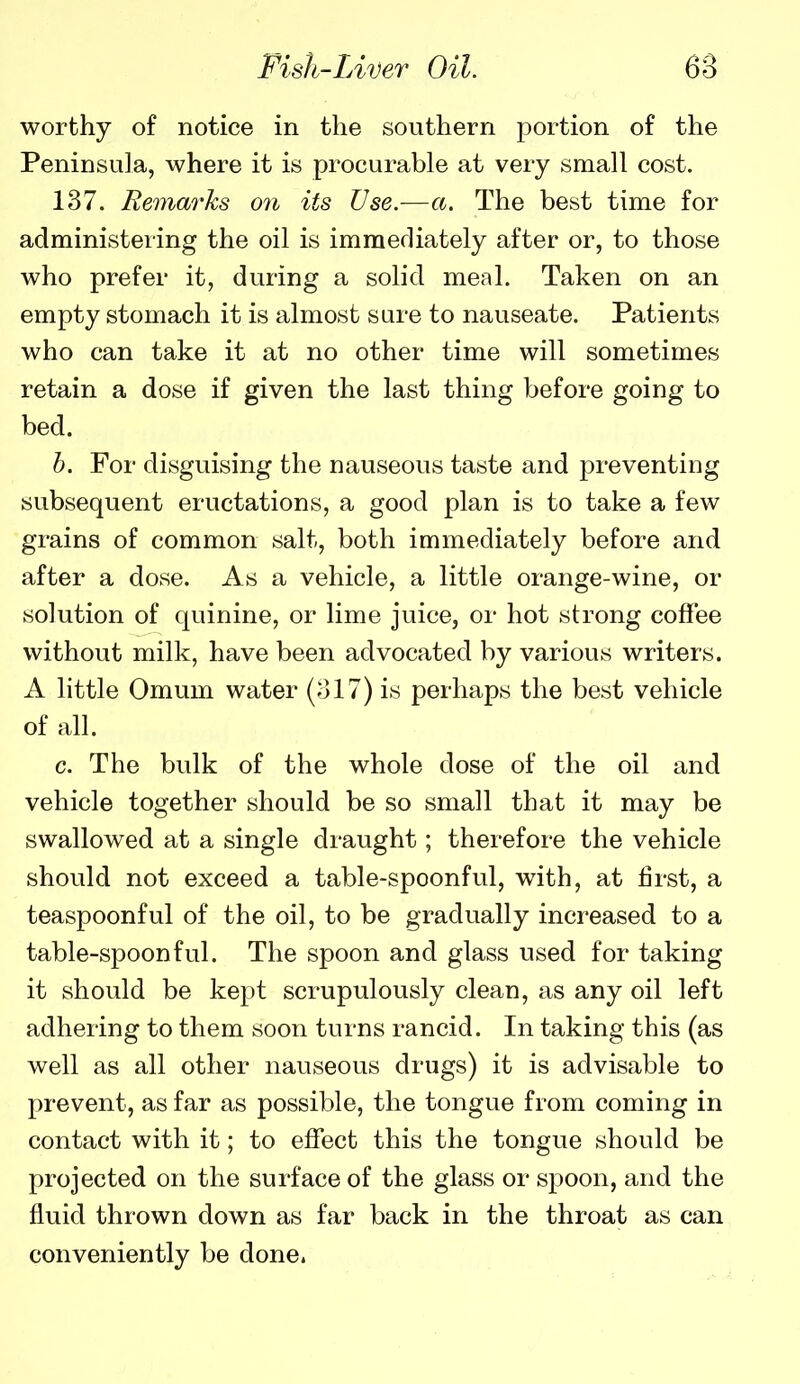 worthy of notice in the southern portion of the Peninsula, where it is procurable at very small cost. 137. Remarks on its Use.-—a. The best time for administering the oil is imraerliately after or, to those who prefer it, during a solid meal. Taken on an empty stomach it is almost sure to nauseate. Patients who can take it at no other time will sometimes retain a dose if given the last thing before going to bed. b. For disguising the nauseous taste and preventing subsequent eructations, a good plan is to take a few grains of common salt, both immediately before and after a dose. As a vehicle, a little orange-wine, or solution of quinine, or lime juice, or hot strong coffee without milk, have been advocated by various writers. A little Omum water {ol7) is perhaps the best vehicle of all. c. The bulk of the whole dose of the oil and vehicle together should be so small that it may be swallowed at a single draught; therefore the vehicle should not exceed a table-spoonful, with, at first, a teaspoonful of the oil, to be gradually increased to a table-spoonful. The spoon and glass used for taking it should be kept scrupulously clean, as any oil left adhering to them soon turns rancid. In taking this (as well as all other nauseous drugs) it is advisable to prevent, as far as possible, the tongue from coming in contact with it; to effect this the tongue should be projected on the surface of the glass or spoon, and the fluid thrown down as far back in the throat as can conveniently be done.