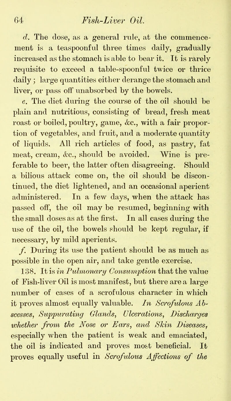 d. The dose, as a general rule, at the commence- ment is a teaspoonful three times daily, gradually increased as the stomach is able to bear it. It is rarely requisite to exceed a table-spoonful twice or thrice daily ; large quantities either derange the stomach and liver, or pass off unabsorbed by the bowels. e. The diet during the course of the oil should be plain and nutritious, consisting of bread, fresh meat roast or boiled, poultry, game, &c., with a fair propor- tion of vegetables, and fruit, and a moderate quantity of liquids. All rich articles of food, as pastry, fat meat, cream, &c., should be avoided. Wine is pre- ferable to beer, the latter often disagreeing. Should a bilious attack come on, the oil should be discon- tinued, the diet lightened, and an occasional aperient administered. In a few days, when the attack has passed off, the oil may be resumed, beginning with the small doses as at the first. In all cases diu-ing the use of the oil, the bowels should be kept regular, if necessary, by mild aperients. /. During its use the patient should be as much as possible in the open air, and take gentle exercise. 138. It is in Pulmoiutry Consumption that the value of Fish-liver Oil is most manifest, but there are a large number of cases of a scrofulous character in which it proves almost equally valuable. In Scrofulous Ab- scesses, Suppurathig Glands, Ulcerations, Discharges whether from the Nose or Ears, and Skin Diseases^ especially when the patient is weak and emaciated, the oil is indicated and proves mo&t beneficial. It proves equally useful in Scrofulous Affections of the