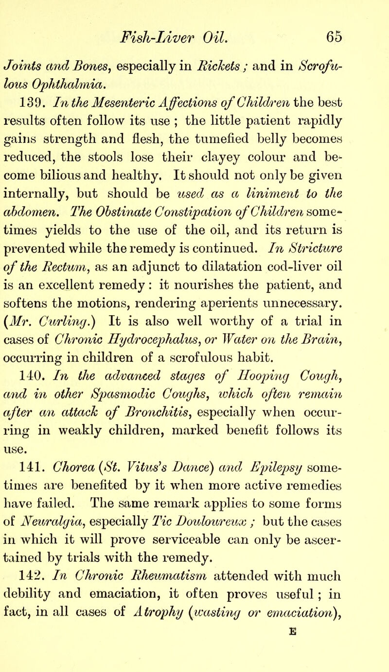 Joints and Bones, especially in Rickets ; and in Scrofu- lous Ophthalmia. 139. I71 the Mesenteric Affections of Children the best results often follow its use ; the little patient rapidly gains strength and flesh, the tumefied belly becomes reduced, the stools lose their clayey colour and be- come bilious and healthy. It should not only be given internally, but should be u^sed as a liniment to the abdomen. The Obstinate Coyistipation of Children some- times yields to the use of the oil, and its return is prevented while the remedy is continued. In Stricture of the Rectum^ as an adjunct to dilatation cod-liver oil is an excellent remedy : it nourishes the patient, and softens the motions, rendering aperients unnecessary. {Mr. Curling.) It is also well worthy of a trial in cases of Chronic Hydrocephalus, or Water on the Brain, occurring in children of a scrofulous habit. 140. In the advanced stages of Hooping Cough, and in other Spasmodic Coughs, which often remain after an attack of Bronchitis, especially when occur- ring in weakly children, marked benefit follows its use. 141. Chorea {St. Vitus^s Dance) and Bjnlepsy some- times are benefited by it when more active remedies have failed. The same remark applies to some forms of Neui'algia, especially Tic Douloureux ; but the cases in which it will prove serviceable can only be ascer- tained by trials with the remedy. 142. In Chronic Rheumatism attended with much debility and emaciation, it often proves useful; in fact, in all cases of Atrophy {^wasting or emaciatio7i), £