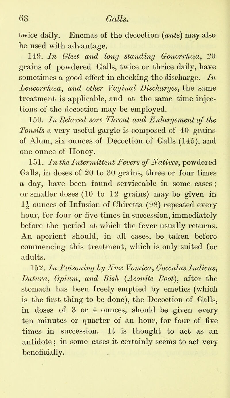 twice daily. Enemas of the decoction {ante) may also be used with advantage. 149. In Gleet and long standing Gonorrhoea, 20 grains of powdered Galls, twice or thrice daily, have sometimes a good efiect in checking the discharge. I71 Leitcorrhoea, and other Vaginal Discharges, the same treatment is applicable, and at the same time injec- tions of the decoction may be employed. 150. In Relaxed sore Throat and Enlargement of the Tonsils a very useful gargle is composed of 40 grains of Alum, six ounces of Decoction of Galls (145), and one ounce of Honey. 151. Ill the Interinittent Fevers of Natives, powdered Galls, in doses of 20 to oO grains, three or four times a day, have been found serviceable in some cases; or smaller doses (10 to 12 grains) may be given in 1^ ounces of Infusion of Chiretta (98) repeated every hour, for four or five times in succession, immediately before the period at which the fever usually returns. An aperient should, in all cases, be taken before commencing this treatment, which is only suited for adults. 152. In Poisoning hy Nux Vomica, Coccidus Indicus, Datura, Ojnum, and Bish (Aconite Boot), after the stomach has been freely emptied by emetics (which is the first thing to be done), the Decoction of Galls, in doses of 3 or 4 ounces, should be given every ten minutes or quarter of an hour, for four of five times in succession. It is thought to act as an antidote; in some cases it certainly seems to act very beneficially.