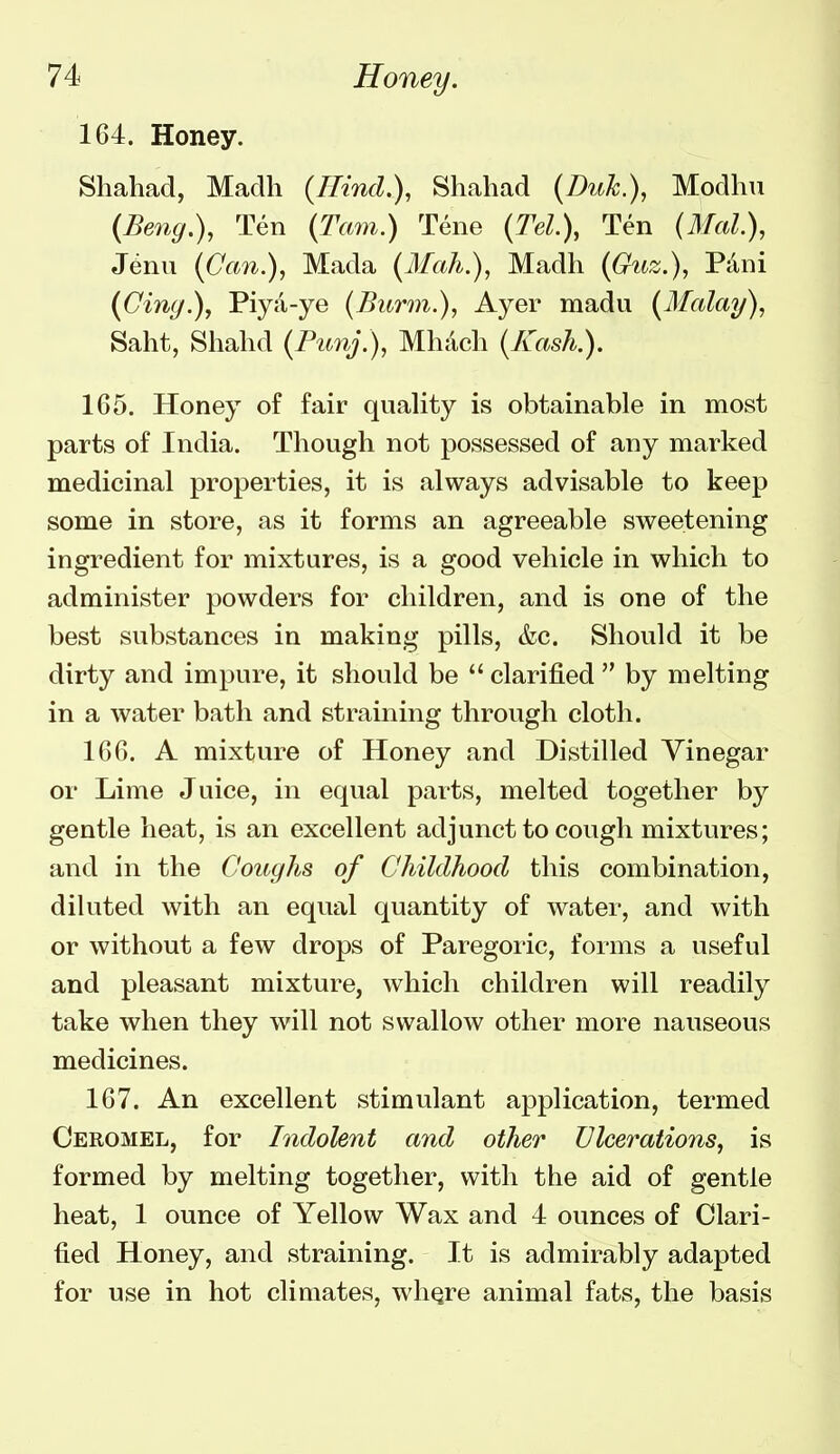 164. Honey. Shahad, Madh {Hind.), Shaliad {Duk), Modhu (Beng,\ Ten {Tarn.) Tene (M.), Ten {Mai), Jenu ((7fm.), Mada {Mah.), Madh ((^m;^.), Pani (Cing.), Piya-ye (Burm.), Ayer madu (Malay), Saht, Shahd {Punj.), Mliacli (/Cash.). 165. Honey of fair quality is obtainable in most parts of India. Though not possessed of any marked medicinal properties, it is always advisable to keep some in store, as it forms an agreeable sweetening ingredient for mixtures, is a good vehicle in which to administer powders for children, and is one of the best substances in making pills, &c. Should it be dirty and impure, it should be  clarified  by melting in a water bath and straining through cloth. 166. A mixture of Honey and Distilled Vinegar or Lime Juice, in equal parts, melted together by gentle heat, is an excellent adjunct to cough mixtures; and in the Coughs of Childhood this combination, diluted with an equal quantity of water, and with or without a few drops of Paregoric, forms a useful and pleasant mixture, which children will readily take when they will not swallow other more nauseous medicines. 167. An excellent stimulant application, termed Ceromel, for Indolent and other Ulcerations, is formed by melting together, with the aid of gentle heat, 1 ounce of Yellow Wax and 4 ounces of Clari- fied Honey, and straining. It is admirably adapted for use in hot climates, wliQre animal fats, the basis