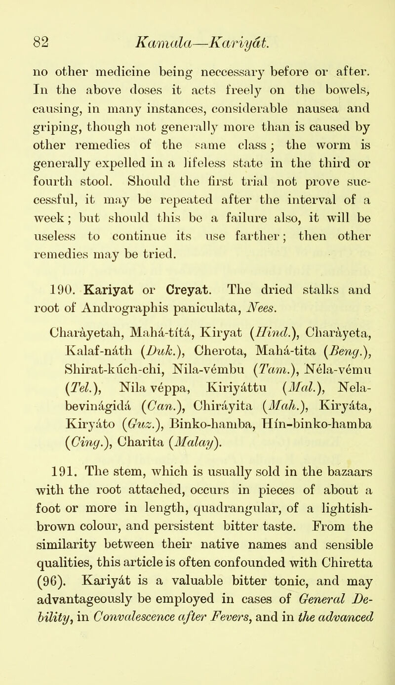 no other medicine being neccessary before or after. In the above doses it acts freely on the bowels, causing, in many instances, considerable nausea and griping, though not geneiully more than is caused by other remedies of the same class; the worm is generally expelled in a lifeless state in the third or fourth stool. Should the first trial not prove suc- cessful, it may be repeated after the interval of a week; but should this bo a failure also, it will be useless to continue its use farther; then other remedies may be tried. 190. Kariyat or Creyat. The dried stalks and root of Andrographis paniculata, N'ees. Charayetah, Mah^-titd, Kiryat {Hind.), Charayeta, Kalaf-ndth (l)uk.), Cherota, Maha-tita (Beng.), Shirat-kuch-chi, Nila-vembu (Tarn.), Nela-vemu (Tel.), Nilaveppa, Kiriydttu (Mai), Nela- bevindgida (Can.), Chirayita (Mah.), Kirydta, Kiryato (Guz.), Binko-hamba, Hin-binko-hamba (Gi7iy.), Charita (Malay). 191. The stem, which is usually sold in the bazaars with the root attached, occurs in pieces of about a foot or more in length, quadrangular, of a lightish- brown colour, and persistent bitter taste. From the similarity between their native names and sensible qualities, this article is often confounded with Chiretta (96). Kariydt is a valuable bitter tonic, and may advantageously be employed in cases of General De- hilityy in Convalescence after Fevers, and in the advanced