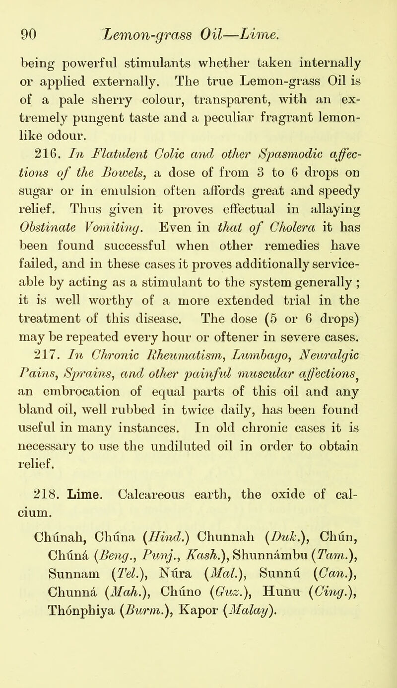 being powerful stimulants whether taken internally or applied externally. The true Lemon-grass Oil is of a pale sherry colour, transparent, with an ex- tremely pungent taste and a peculiar fragrant lemon- like odour. 216. In Flatulent Colic and other Spasmodic affec- tions of the Bowels, a dose of from 3 to 6 drops on sugar or in emulsion often affords great and speedy relief. Thus given it proves effectual in allaying Obstinate Vomiting. Even in that of Cholera it has been found successful when other remedies have failed, and in these cases it proves additionally service- able by acting as a stimulant to the system generally ; it is well worthy of a more extended trial in the treatment of this disease. The dose (5 or 6 drops) may be repeated every hour or oftener in severe cases. 217. In Chronic Rheumatism, Lumbago, Neuralgic Pains, /Sprains, and other painful muscular affections^ an embrocation of equal parts of this oil and any bland oil, well rubbed in twice daily, has been found useful in many instances. In old chronic cases it is necessary to use the undiluted oil in order to obtain relief. 218. Lime. Calcareous earth, the oxide of cal- cium. Chtinah, Chuna (Rind.) Chunnah (Duk.), Chun, Chtlnd (Beng., Punj., Kash.), Shunnambu (Tam.), Sunnam {Tel.), Nura {Mai.), Sunnu {Can.), Chunna {Mah.), Chuno {Guz.), Hunu {Cing.), Thonphiya {Burm.), Kapor {Malay).
