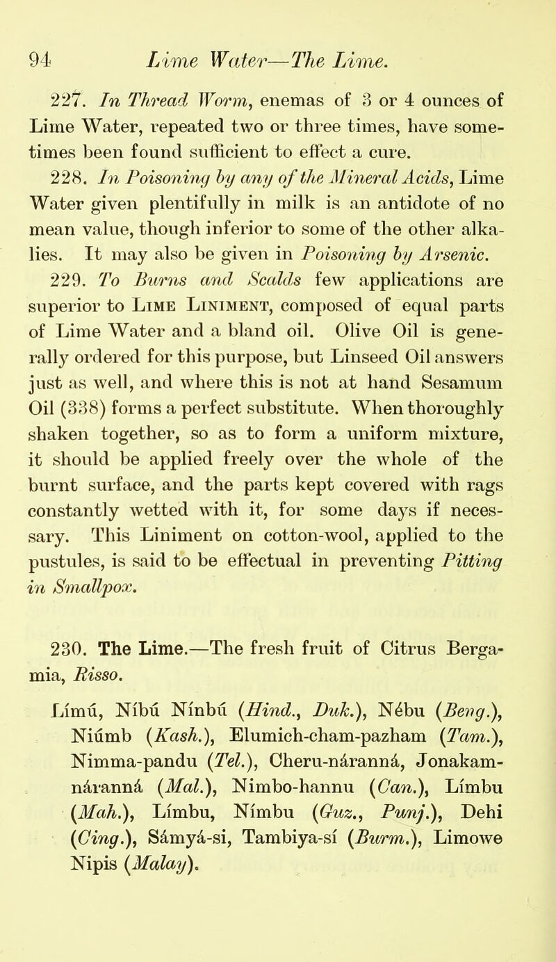 22'^. In Thread Woinn, enemas of 3 or 4 ounces of Lime Water, repeated two or three times, have some- times been found sufficient to effect a cure. 228. In Poisoning hy any of the Mineral Acids^ Lime Water given plentifully in milk is an antidote of no mean value, though inferior to some of the other alka- lies. It may also be given in Poisoning hy Arsenic. 229. To Burns and Scalds few applications are superior to Lime Liniment, composed of equal parts of Lime Water and a bland oil. Olive Oil is gene- rally ordered for this purpose, but Linseed Oil answers just as well, and where this is not at hand Sesamum Oil (338) forms a perfect substitute. When thoroughly shaken together, so as to form a uniform mixture, it should be applied freely over the whole of the burnt surface, and the parts kept covered with rags constantly wetted with it, for some days if neces- sary. This Liniment on cotton-wool, applied to the pustules, is said to be effectual in preventing Pitting in Smallpox. 230. The Lime.—The fresh fruit of Citrus Berga- mia, Risso. Limu, Nibu Ninbii {Hind., Duk.), N^bu {Bevg.\ Niumb (Kash.), Elumich-cham-pazham (Tarn.), Nimma-pandu (Tel.), Cheru-ndrannd, Jonakam- ndrannd (Mai.), Nimbo-hannu (Can.\ Limbu (Mah.), Limbu, Nimbu {Guz., Pwnj.), Dehi (Cing.), Sdmyd-si, Tambiya-si (Burm.), Limowe Nipis (Malay).