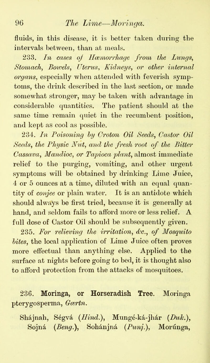 fluids, in this disease, it is better taken during the intervals between, than at meals. 233. In cases oj Hmmorrhage from the Lungs, Stomach, Boioels, Uterus, Kidneys, or other interiial organs, especially when attended with feverish symp- toms, the drink described in the last section, or made somewhat stronger, may be taken with advantage in considerable quantities. The patient should at the same time remain quiet in the recumbent position, and kept as cool as possible. 234. In Poisoning hy Croton Oil Seeds, Castor Oil Seeds, the Physic Nut, and the fresh root of the Bitter Cassava, Mandioc, or Tapioca plant, almost immediate relief to the purging, vomiting, and other urgent symptoms will be obtained by drinking Lime Juice, 4 or 5 ounces at a time, diluted with an equal quan- tity of conjee or plain water. It is an antidote which should always be first tried, because it is generally at hand, and seldom fails to afford more or less relief. A full dose of Castor Oil should be subsequently given. 235. For relieving the irritation, d'c, of Mosquito bites, the local application of Lime Juice often proves more effectual than anything else. Applied to the surface at nights before going to bed, it is thought also to afford protection from the attacks of mosquitoes. 236. Moringa, or Horseradish Tree. Moringa pterygosperma, Gcertn. Sh^jnah, Segvd [Hind.), Munge-k4-jhdr (Buk.), Sojnd (Beng.), Sohdnjnd (Punj.), Morunga,