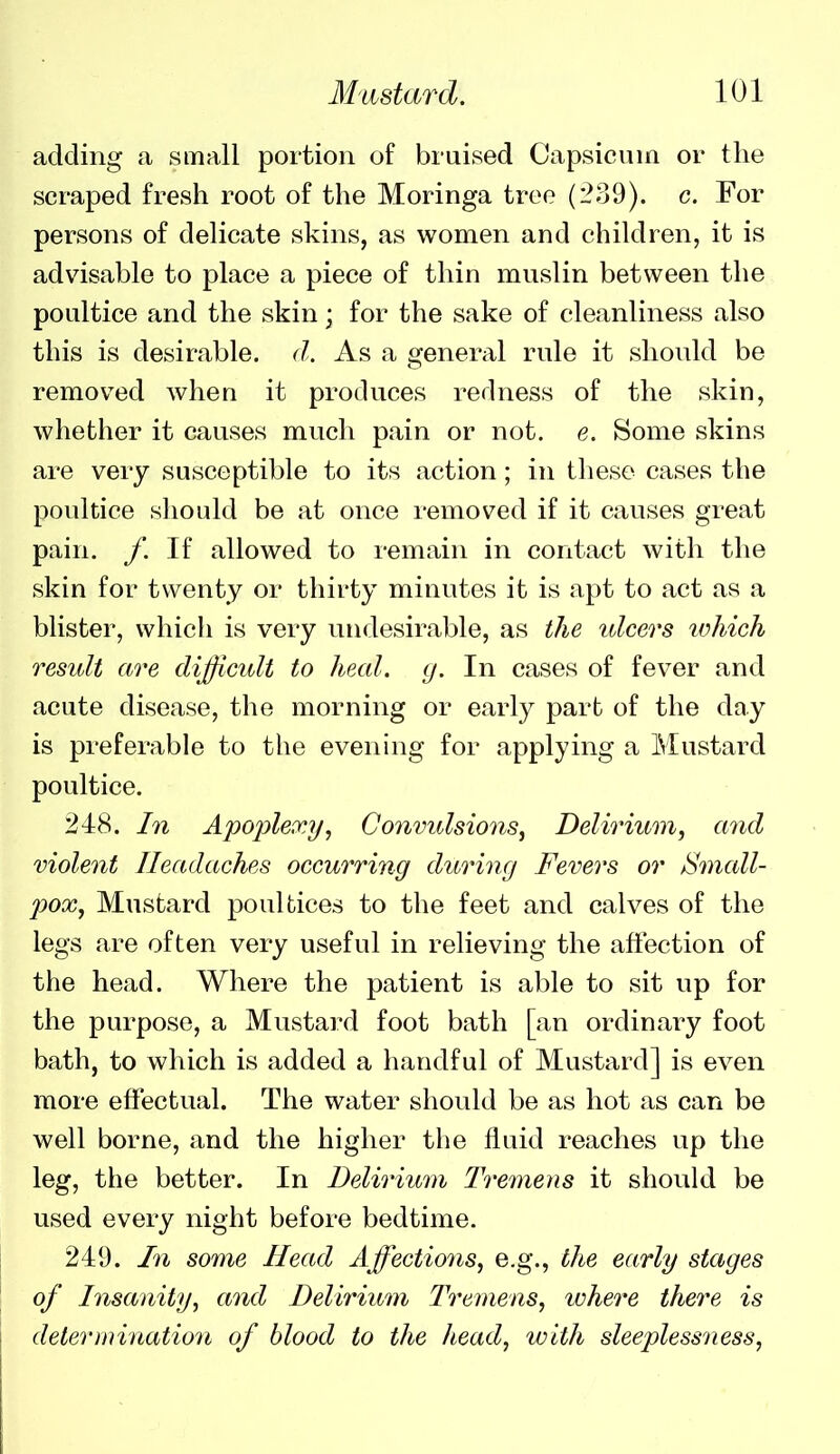 adding a small portion of bruised Capsicum or the scraped fresh root of the Moringa tree (239). c. For persons of delicate skins, as women and children, it is advisable to place a piece of thin muslin between the poultice and the skin; for the sake of cleanliness also this is desirable, d. As a general rule it should be removed when it produces redness of the skin, whether it causes much pain or not. e. Some skins are very susceptible to its action; in these cases the poultice sliould be at once removed if it causes great pain. /. If allowed to remain in contact with the skin for twenty or thirty minutes it is apt to act as a blister, which is very undesirable, as the ulcers which result are difficult to heal. g. In cases of fever and acute disease, the morning or early part of the day is preferable to the evening for applying a Mustard poultice. 248. In Apoplexy, Convulsions, Delirium, and violent Headaches occurring during Fevers or Small- pox. Mustard poultices to the feet and calves of the legs are often very useful in relieving the affection of the head. Where the patient is able to sit up for the purpose, a Mustard foot bath [an ordinary foot bath, to which is added a handful of Mustard] is even more effectual. The water should be as hot as can be well borne, and the higher the fluid reaches up the leg, the better. In Delirium Tremens it should be used every night before bedtime. 249. In some Head Affections, e.g., the early stages of Insanity, and Delirium Tremens, where there is deter in ination of blood to the head, with sleeplessness,