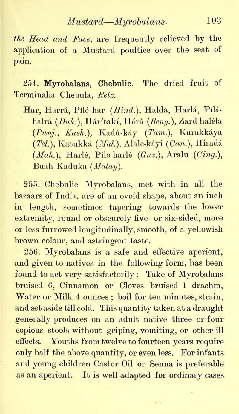the Head and Face, are frequently relieved by the application of a Mustard poultice over the seat of pain. 254. Myrobalans, Chebulic. The dried fruit of _ Terminalin Chebula, Retz. Har, Harr4, Pile-har {Hind.), Haldd, HarU, PiM- halra (Duk.), Haritaki, H6ra (Beng.), Zard halela {Punj., Kash.), Kadu-kay (Tarn.), Karakkdya (Tel.), Katukka {Mai.), Alale-kayi {Can.), Hirada {Mah.), Harle, Pilo-harle {Guz.), Aralu (Cing.), Buah Kaduka {Afalay). 255. Chebulic Myrobalans, met with in all the bazaars of Indin., are of an ovoid shape, about an inch in length, sometimes tapering towards the lower extremity, round or obscurely five- or six-sided, more or less furrowed longitudinally, smooth, of a yellowish brown colour, and astringent taste. 256. Myrobalans is a safe and effective aperient, and given to natives in the following form, has been found to act very satisfactorily: Take of Myrobalans bruised 6, Cinnamon or Cloves bruised 1 drachm. Water or Milk 4 ounces ; boil for ten minutes, strain, and set aside till cold. This quantity taken at a draught generally produces on an adult native three or four copious stools without griping, vomiting, or other ill effects. Youths from twelve to fourteen years require only half the above quantity, or even less. For infants and young children Castor Oil or Senna is preferable as an aperient. It is well adapted for ordinary cases