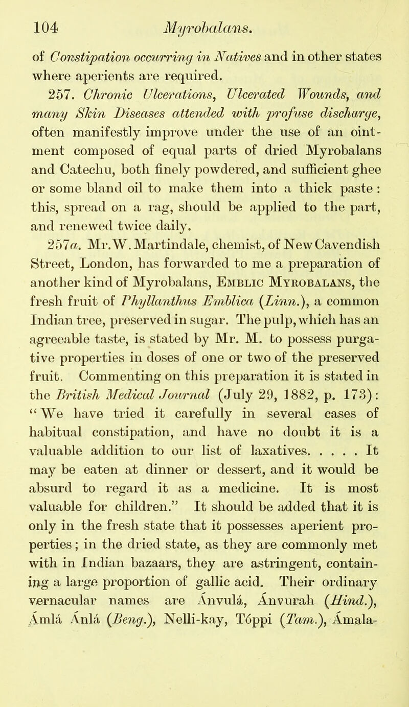 of Constipation occurring in Natives and in other states where aperients are required. 257. Chronic Ulcerations, Ulcerated Wounds, and many Skin Diseases attended with profuse discharge, often manifestly improve under the use of an oint- ment composed of equal parts of dried Myrohalans and Catechu, both finely powdered, and sufficient ghee or some bland oil to make them into a thick paste : this, spread on a rag, should be applied to the part, and renewed twice daily. 257«. Mr.W. Martindale, chemist, of New Cavendish Street, London, has forwarded to me a preparation of another kind of Myrohalans, Emblic Myrobalans, the fresh fruit of Phyllanthus Emblica (Linn.), a common Indian tree, preserved in sugar. The pulp, which has an agreeable taste, is stated by Mr. M. to possess purga- tive properties in doses of one or two of the preserved fruit. Commenting on this preparation it is stated in the British Medical Journal (July 29, 1882, p. 173): We have tried it carefully in several cases of habitual constipation, and have no doubt it is a valuable addition to our list of laxatives It may be eaten at dinner or dessert, and it would be absurd to regard it as a medicine. It is most valuable for children. It should be added that it is only in the fresh state that it possesses aperient pro- perties ; in the dried state, as they are commonly met with in Indian bazaars, they are astringent, contain- ing a large proportion of gallic acid. Their ordinary vernacular names are Anvula, Anvurah {Hind^, i^mla Anhi {Beng^, Nelli-kay, T6ppi (Tani.), Amala-