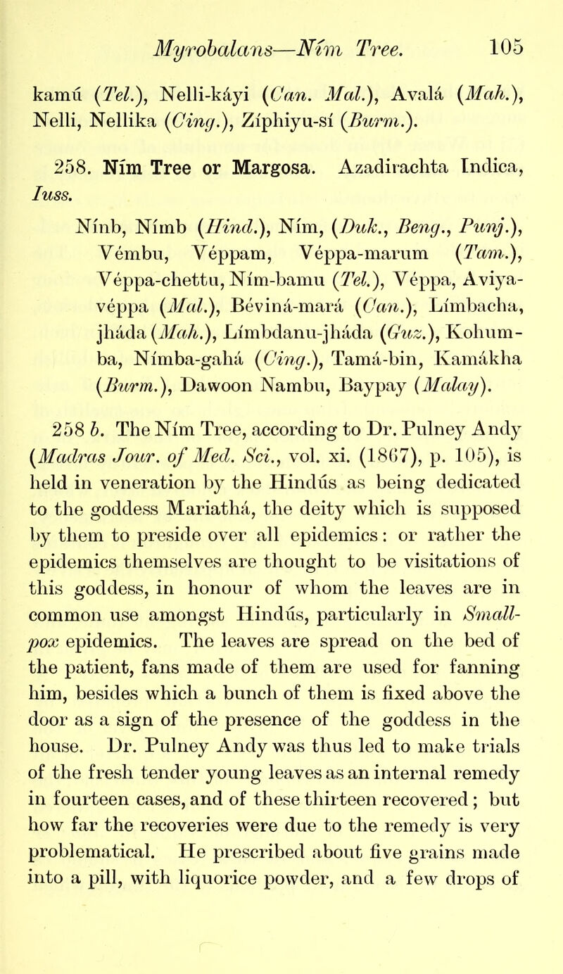 kamu {Tel.), Nelli-kdyi {Can. Mal.\ Avala {Mah.\ Nelli, Nellika {Cing.), Ziphiyu-si {Burm.). 258. Nim Tree or Margosa. Azadirachta Indica, luss. Ninb, Niinb {Hind.), Nim, {Duk., Beng., Pimj.), Vembu, Yeppam, Veppa-marum {Tain.), Veppa-chettu, Nim-bamu {Tel.), Veppa, A viya- veppa {Mai.), Bevina-mara {(Jan.), Limbacha, jhada (J/aA.), Limbdanu-jhada {Guz.), Kohum- ba, Nimba-gaha {Cing.), Tama-bin, Kamdkha {Burm.), Dawoon Nambii, Baypay {Malay). 258 h. The Nim Tree, accordiDg to Dr. Pulney Andy {Madras Jour, of Med. Sci., vol. xi. (18{)7), p. 105), is held in veneration by the Hindus as being dedicated to the goddess Mariatha, the deity which is supposed by them to preside over all epidemics: or rather the epidemics themselves are thought to be visitations of this goddess, in honour of whom the leaves are in common use amongst Hindus, particularly in Small- jyox epidemics. The leaves are spread on the bed of the patient, fans made of them are used for fanning him, besides which a bunch of them is fixed above the door as a sign of the presence of the goddess in the house. Dr. Pulney Andy was thus led to make trials of the fresh tender young leaves as an internal remedy in fourteen cases, and of these thirteen recovered; but how far the recoveries were due to the remedy is very problematical. He prescribed about five grains made into a pill, with liquorice powder, and a few drops of r