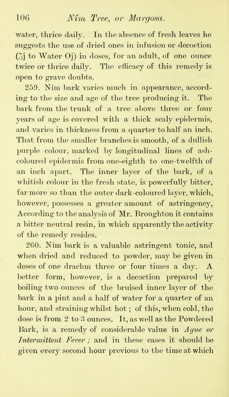 water, thrice daily. In the absence of fresh leaves he suggests the use of dried ones in infusion or decoction (3j to Water Oj) in doses, for an adult, of one ounce twice or thrice daily. The efficacy of this remedy is open to grave doubts. 259. Nim bark varies much in appearance, accord- ing to the size and age of the tree producing it. The bark from the trunk of a tree above three or four years of age is covered with a thick scaly epidermis, and varies in thickness from a quarter to half an inch. That from the smaller branches is smooth, of a dullish purple colour, marked by longitudinal lines of ash- coloured epidermis from one-eighth to one-twelfth of an inch apart. The inner layer of the bark, of a whitish colour in the fresh state, is powerfully bitter, far more so than the outer dark-coloured layer, which, however, possesses a greater amount of astringency, According to the analysis of Mr. Broughton it contains a bitter neutral resin, in which apparently the activity of the remedy resides. 260. Nim bark is a valuable astringent tonic, and when dried and reduced to powder, may be given in doses of one drachm three or four times a day. A better form, however, is a decoction prepared by boiling two ounces of the bruised inner layer of the bark in a pint and a half of water for a quarter of an hour, and straining whilst hot; of this, when cold, the dose is from 2 to 8 ounces. It, as well as the Powdered Bark, is a remedy of considerable value in Ague or Intermittent Fever ; and in these cases it should be given every second hour previous to the time at which