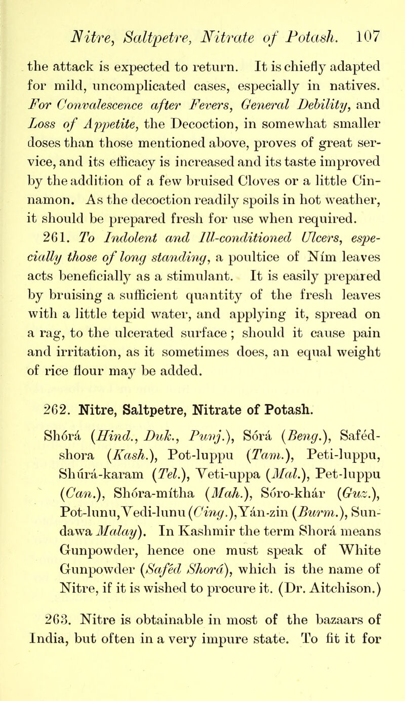 the attack is expected to retvirn. It is chiefly adapted for mild, iincompHcated cases, especially in natives. For Conimlescence after Fevers, General Debility, and Loss of Appetite, the Decoction, in somewhat smaller doses than those mentioned above, proves of great ser- vice, and its efficacy is increased and its taste improved by the addition of a few bruised Cloves or a little Cin- namon. As the decoction readily spoils in hot weather, it should be prepared fresh for use when required. 261. To Indolent and Ill-conditioned Ulcers, espe- cially those of long standing, a poultice of Nim leaves acts beneficially as a stimulant. It is easily prepared by braising a sufficient quantity of the fresh leaves with a little tepid water, and applying it, spread on a rag, to the ulcerated surface; should it cause pain and irritation, as it sometimes does, an equal weight of rice flour may be added. 262. Nitre, Saltpetre, Nitrate of Potash. Sh6r4 [Hind., Buk., Puvj.), Sora {Beng.), Safed- shora (Fash.), Pot-luppu [Tarn.), Peti-luppu, Shura-karam (Tel.), Yeti-uppa [Mai.), Pet-luppu (Can.), Shora-mitha (Alah.), Soro-khar (Guz.), Pot-lunu,Vedi-lunu(6'm^.),Yan-zin [Burm.), Sun- dawa Malay). In Kashmir the term Shora means Gunpowder, hence one must speak of White Gunpowder {f^afed Shord), which is the name of Nitre, if it is wished to procure it. (Dr. Aitchison.) 263. Nitre is obtainable in most of the bazaars of India, but often in a very impure state. To fit it for