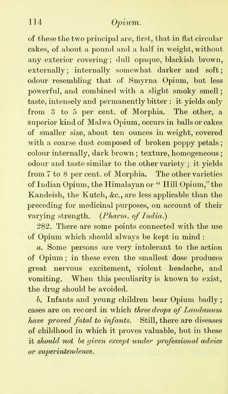 of these the two principal are, first, that in flat circuhxr cakes, of about a pound and a half in weight, without any exterior covering; dull opaque, blackish brown, externally; internally somewhat darker and soft; odour resembling that of Smyrna Opium, but less powerful, and combined with a slight smoky smell; taste, intensely and permanently bitter : it yields only from 3 to 5 per cent, of Morphia. The other, a superior kind of Malwa Opium, occurs in balls or cakes of smaller size, about ten ounces in weight, covered with a coarse dust composed of broken poppy petals; colour internally, dark brown ; texture, homogeneous ; odour and taste similar to the other variety ; it yields from 7 to 8 per cent, of Morphia. The other varieties of Indian Opium, the Himalayan or Hill Opium, the Kandeish, the Kutch, (fee, are less applicable than the preceding for medicinal purposes, on account of their varying strength. {Pharm. of India.) 282. There are some points connected with the use of Opium which should always be kept in mind : a. Some persons are very intolerant to the action of Opium; in these even the smallest dose produces great nervous excitement, violent headache, and vomiting. When this peculiarity is known to exist, the drug should be avoided. h. Infants and young children bear Opium badly ; cases are on record in which three drops of Laudanum have proved fatal to infants. Still, there are diseases of childhood in which it proves valuable, but in these it should not he given except under 'professional advice or superintendence.