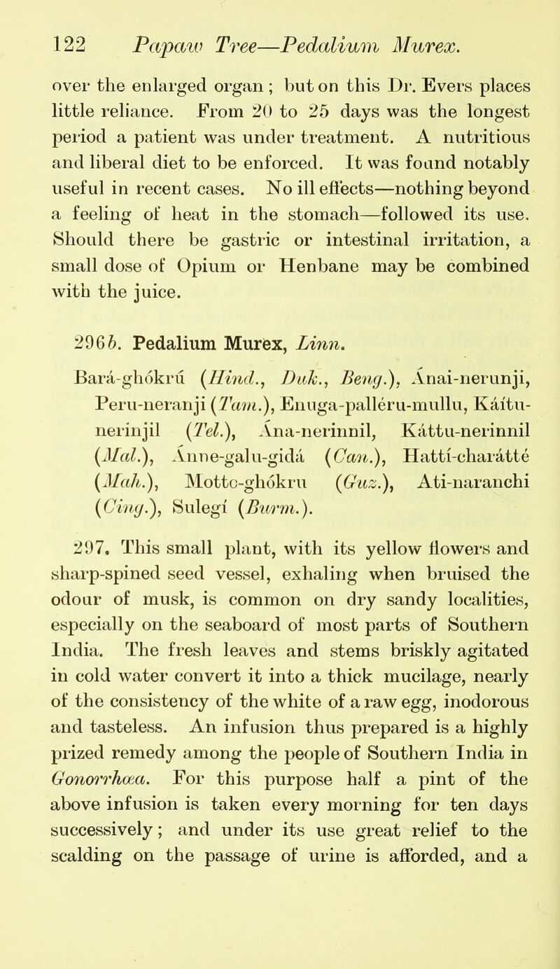 over the enlarged organ ; but on this Dr. Evers places little reliance. From 2(> to 25 days was the longest period a patient was under treatment. A nutritious and liberal diet to be enforced. It was found notably useful in recent cases. No ill effects—nothing beyond a feeling of heat in the stomach—followed its use. Should there be gastric or intestinal irritation, a small dose of Opium or Henbane may be combined with the juice. 2966. Pedalium Murex, Linn. Bara-ghokni {Hi7id., Ditk., Beng.), Anai-nerunji, Peru-neranji [Tain.), Enuga-palleru-mullu, Kaitu- nerinjil {Tel.), Ana-nerinnil, Kattu-nerinnil {Mai.), Anne-galu-gidii {(Jan.), Hatti-charatte {Mah.), Motto-ghokru (Gurj.), Ati-naranchi {Cing.), Sulegi {Bimn.). 297. This small plant, with its yellow flowers and sharp-spined seed vessel, exhaling when bruised the odour of musk, is common on dry sandy localities, especially on the seaboard of most parts of Southern India. The fresh leaves and stems briskly agitated in cold water convert it into a thick mucilage, nearly of the consistency of the white of a raw egg, inodorous and tasteless. An infusion thus prepared is a highly prized remedy among the people of Southern India in Gonorrhoea. For this purpose half a pint of the above infusion is taken every morning for ten days successively; and under its use great relief to the scalding on the passage of urine is afforded, and a