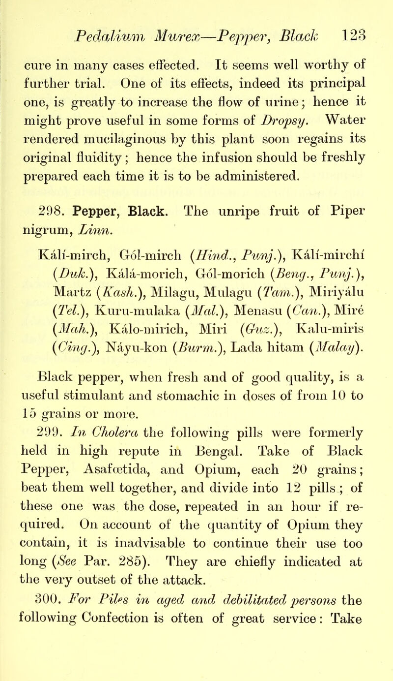 cure in many cases effected. It seems well worthy of further trial. One of its effects, indeed its principal one, is greatly to increase the flow of urine; hence it might prove useful in some forms of Dropsy. Water rendered mucilaginous by this plant soon regains its original fluidity ; hence the infusion should be freshly prepared each time it is to be administered. 208. Pepper, Black. The unripe fruit of Piper nigrum, Lhm. Kali-mirch, G(Sl-mirch {Hind.^ Ptmj.), Kdli-mirchi (Puk.), Kala-morich, Gol-morich {Be7ig., Punj.), Martz (Kash.), Milagu, Mulagu (Tarn.), Miriyalu (Tel.), Kuru-mulaka (Mai.), Menasu (Can.), Mire (21ah.), Kcilo-Diirich, Miri (Guz.), Kalu-miris (dug.), Nciyu-kon (Bui^m.), Lada hitam (Malay). Black pepper, when fresh and of good quality, is a useful stimulant and stomachic in doses of from 10 to 15 grains or more. 2U'J. In Cholera the following pills were formerly held in high repute in Bengal. Take of Black Pepper, Asafcctida, and Opium, each 20 grains; beat them well together, and divide into 12 pills ; of these one was the dose, repeated in an hour if re- quired. On account of the quantity of Opium they contain, it is inadvisable to continue their use too long (See Par. 285). They are chiefly indicated at the very outset of the attack. 800. For Piles in aged a7id debilitated persons the following Confection is often of great service: Take