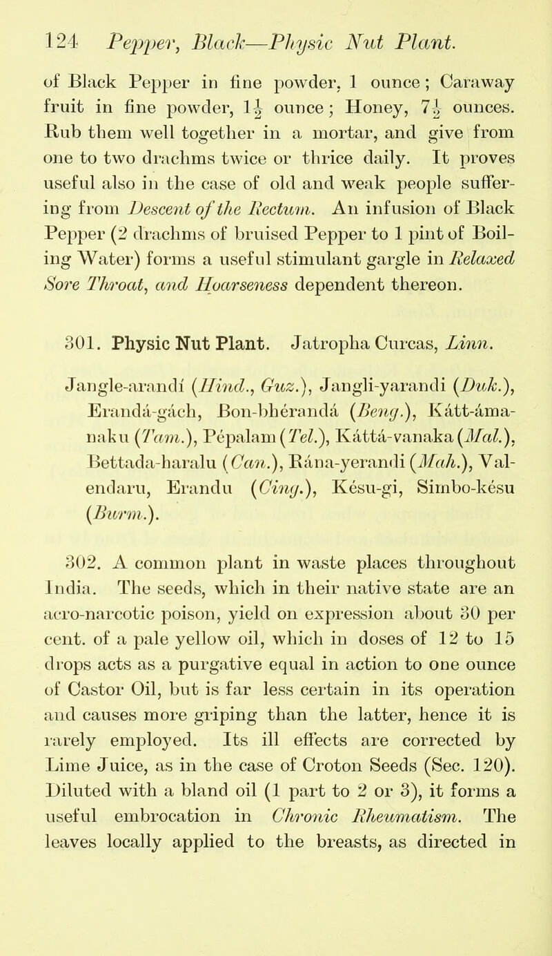 of Black Pepper in fine powder. 1 ounce; Caraway- fruit in fine powder, ounce; Honey, 11 ounces. Rub tbem well together in a mortar, and give from one to two drachms twice or thrice daily. It proves useful also in the case of old and weak people suffer- ing from Descent of the Rectum. An infusion of Black Pepper (2 drachms of bruised Pepper to 1 pint of Boil- ing Water) forms a useful stimulant gargle in Relaxed Sore Throat, and Hoarseness dependent thereon. 301. Physic Nut Plant. Jatropha Curcas, Jangle-arandi [Hind., Guz.), Jangli-yarandi [Duk.), Eranda-gach, Bon-bheranda [Beng), Katt-4ma- naku (7\tm.), Pepalam(Te/.), Katta-vanaka(il/a/.), Bettada-haralu ( Can.), Eana-yerandi (Mah.), Val- endaru, Erandu [Cing.), Kesu-gi, Simbo-kesu {^Burm.). 302. A common plant in waste places throughout India. The seeds, which in their native state are an acro-narcotic poison, yield on expression al)out 30 per cent, of a pale yellow oil, which in doses of 12 to 15 drops acts as a purgative equal in action to one ounce of Castor Oil, but is far less certain in its operation and causes more griping than the latter, hence it is larely employed. Its ill effects are corrected by Lime Juice, as in the case of Croton Seeds (Sec. 120). Diluted with a bland oil (1 part to 2 or 3), it forms a useful embrocation in Chronic Rheumatism. The leaves locally applied to the breasts, as directed in