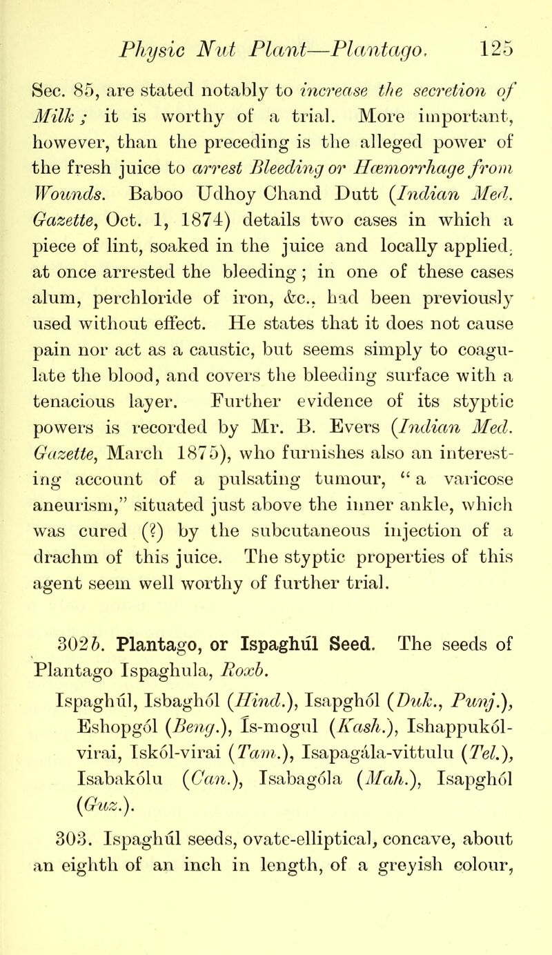 Sec. 85, are stated notably to increase the secretion of Milk; it is worthy of a trial. More important, however, than the preceding is tlie alleged power of the fresh juice to arrest Bleeding or Hcemorrhage from Wounds. Baboo Udhoy Chand Dutt (^Indian Med. Gazette., Oct. 1, 1874) details two cases in which a piece of lint, soaked in the juice and locally applied^ at once arrested the bleeding; in one of these cases alum, perchloride of iron, &c., had been previously used without effect. He states that it does not cause pain nor act as a caustic, but seems simply to coagu- late the blood, and covers the bleeding surface with a tenacious layer. Further evidence of its styptic powers is recorded by Mr. B. Evers {Indian Med. Gazette, March 1875), who furnishes also an interest- ing account of a pulsating tumour, a varicose aneurism, situated just above the inner ankle, which was cured (?) by the subcutaneous injection of a drachm of this juice. Tiie styptic propei-ties of this agent seem well worthy of further trial. 302Plantago, or Ispaghul Seed. The seeds of Plantago Ispaghula, Roxh. Ispaghul, Isbagh(51 {Hind.), Isapghol {Duk., Punj.), Eshopgol (Beng.), Is-mogul {Kash.), Ishappukol- virai, Iskol-virai {Tarn.), Isapagala-vittulu {Tel.), Isabakolu {Can.), Isabagola {Mah.), Isapghol {Guz.). 303. Ispaghul seeds, ovate-elliptical, concave, about an eighth of an inch in length, of a greyish colour,