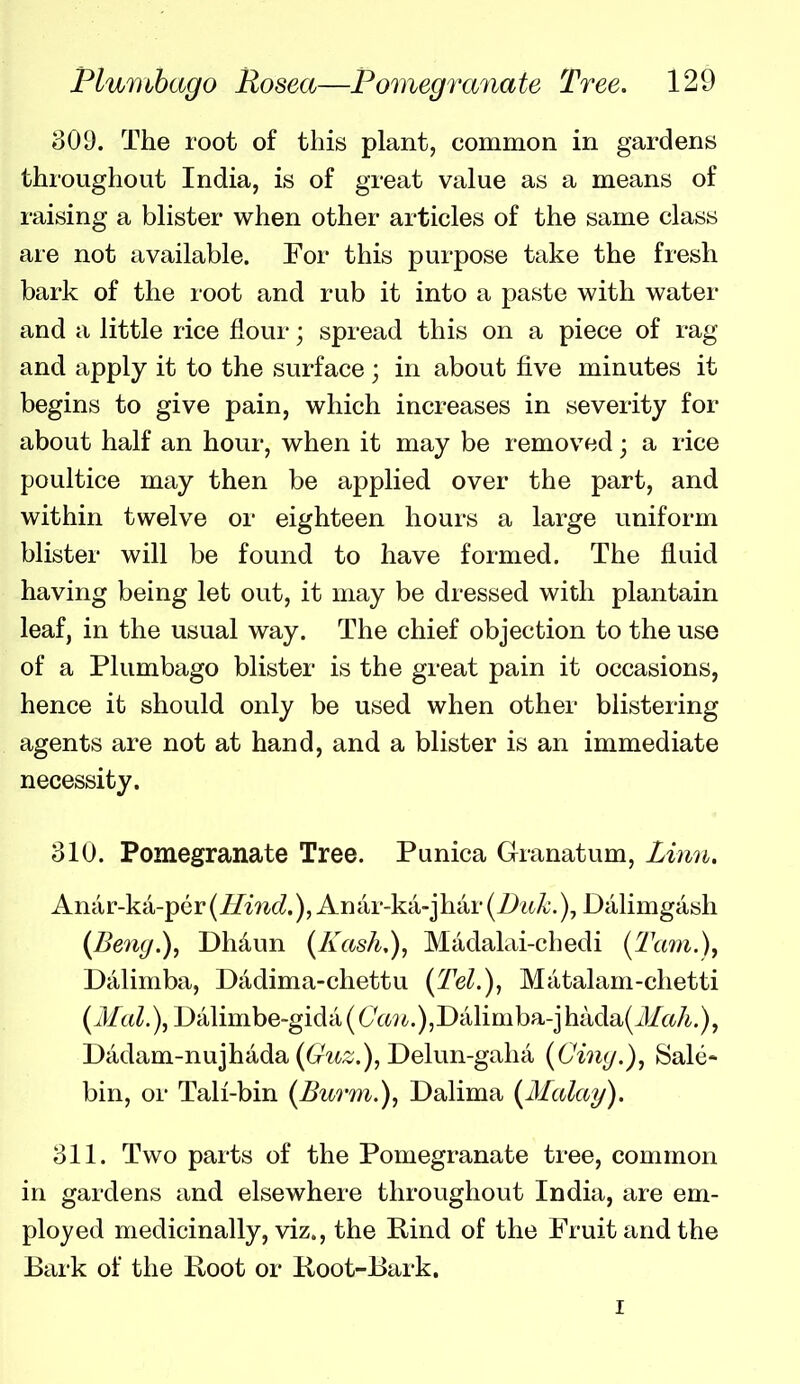 309. The root of this plant, common in gardens throughout India, is of great value as a means of raising a blister when other articles of the same class are not available. For this purpose take the fresh bark of the root and rub it into a paste with water and a little rice flour; spread this on a piece of rag and apply it to the surface ; in about five minutes it begins to give pain, which increases in severity for about half an hour, when it may be removed; a rice poultice may then be applied over the part, and within twelve or eighteen hours a large uniform blister will be found to have formed. The fluid having being let out, it may be dressed with plantain leaf, in the usual way. The chief objection to the use of a Plumbago blister is the great pain it occasions, hence it should only be used when other blistering agents are not at hand, and a blister is an immediate necessity. 310. Pomegranate Tree. Punica Granatum, Linn, Anar-ka-pcr(//mcZ.), Antir-ka-jhar(7At^.), Dalimgash (Bene/.), Dhdun (Kash,), Madalai-chedi (Tcmi.), Dalimba, Dadima-chettu {Tel.), Matalam-chetti (Mai.), Dalimbe-gidti (6'(:«i.)5Dcilimba-jhada(J/rt/i,), Dtidam-nujhada (6^?^^;:;.), Delun-gahti (Cimj.), Sale- bin, or Tali-bin (Burm.), Dalima (Malay). 311. Two parts of the Pomegranate tree, common in gardens and elsewhere throughout India, are em- ployed medicinally, viz., the Rind of the Fruit and the Bark of the Root or Root-Bark. I