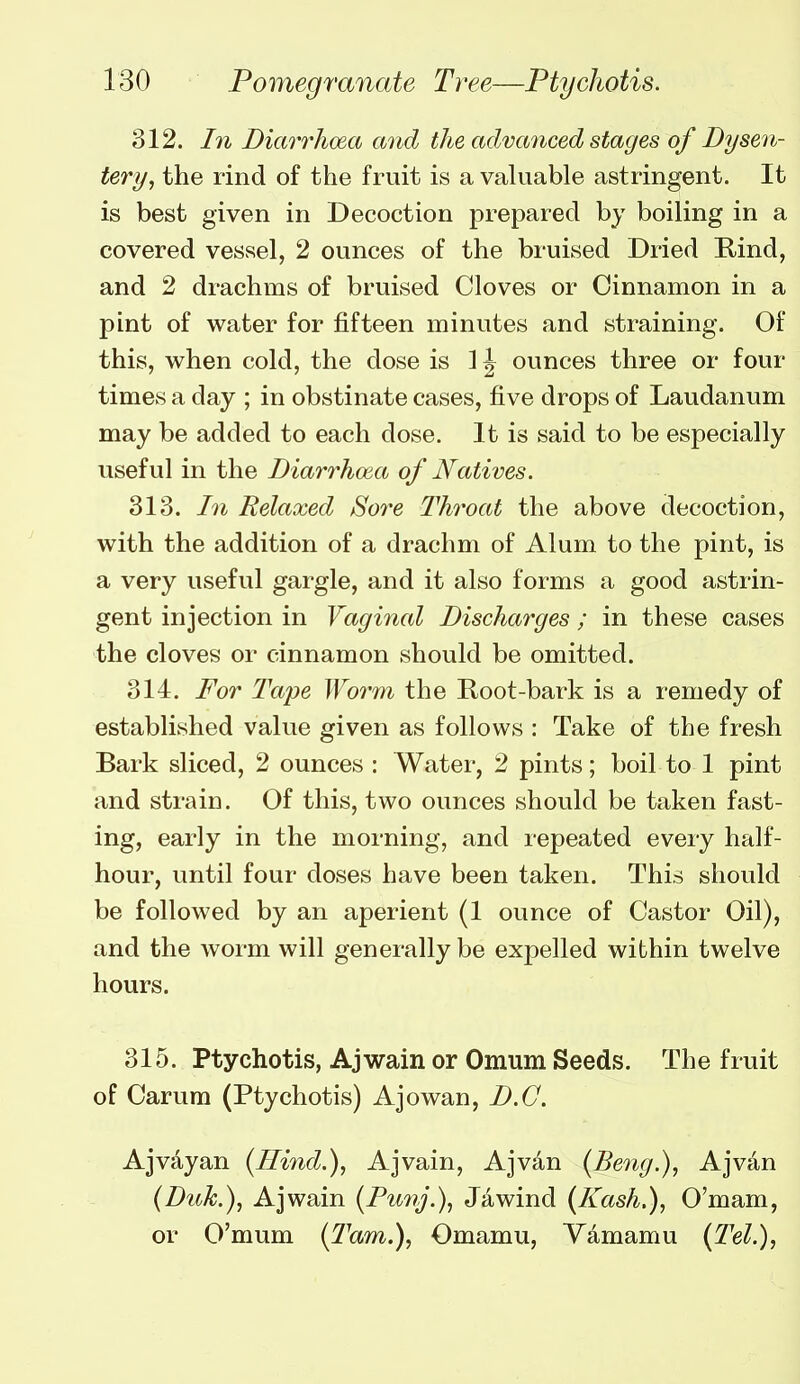 312. In Diarrhoea and the advanced stages of Dysen- tery, the rind of the fruit is a valuable astringent. It is best given in Decoction prepared by boiling in a covered vessel, 2 ounces of the bruised Dried Rind, and 2 drachms of bruised Cloves or Cinnamon in a pint of water for fifteen minutes and straining. Of this, when cold, the dose is 1J ounces three or four times a day ; in obstinate cases, five drops of Laudanum may be added to each dose. It is said to be especially useful in the Diarrhoea of Natives. 313. In Relaxed Sore Throat the above decoction, with the addition of a drachm of Alum to the pint, is a very useful gargle, and it also forms a good astrin- gent injection in Vaginal Discharges ; in these cases the cloves or cinnamon should be omitted. 314. For Tai^e Worm the Root-bark is a remedy of established value given as follows : Take of the fresh Bark sliced, 2 ounces : Water, 2 pints; boil to 1 pint and strain. Of this, two ounces should be taken fast- ing, early in the morning, and repeated every half- hour, until four doses have been taken. This should be followed by an aperient (1 ounce of Castor Oil), and the worm will generally be expelled within twelve hours. 315. Ptychotis, Ajwain or Omum Seeds. The fruit of Carum (Ptychotis) Ajowan, D.C. Ajvayan {Hind.), Ajvain, Ajvan {Beng.), Ajvan (Duk.), Ajwain {Punj.), Jawind {Kash,), O'mam, or O'mum (Tarn.), Omamu, Ydmamu (Tel.),