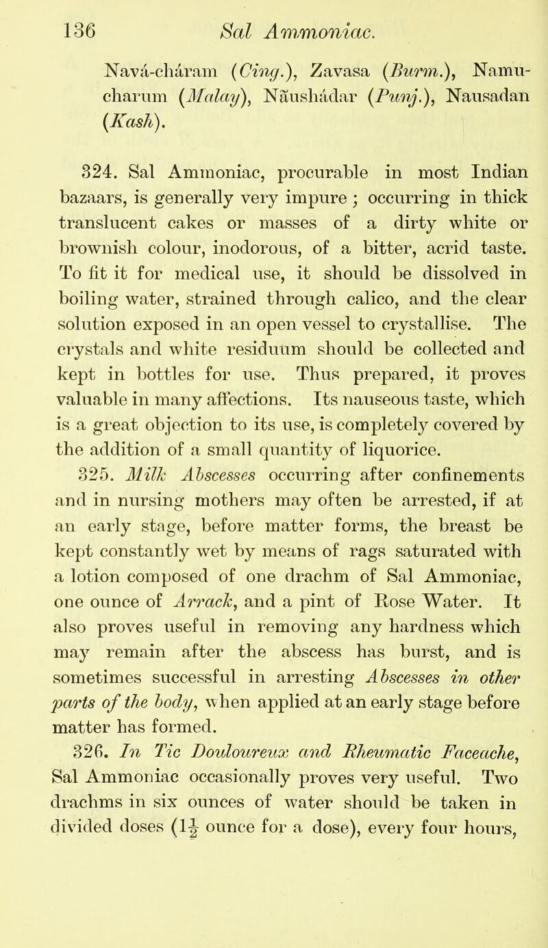 Nava-charam (Cing.), Zavasa {Burm.), Namu- charum (Malay)^ Naushadar {Punj.), Nausadan (Kash), 324. Sal Ammoniac, procurable in most Indian bazaars, is generally very impure ; occurring in thick translucent cakes or masses of a dirty white or brownish colour, inodorous, of a bitter, acrid taste. To fit it for medical use, it should be dissolved in boiling water, strained through calico, and the clear solution exposed in an open vessel to crystallise. The crystals and white residuum should be collected and kept in bottles for use. Thus prepared, it proves valuable in many affections. Its nauseous taste, which is a great objection to its use, is completely covered by the addition of a small quantity of liquorice. 325. Milk Abscesses occurring after confinements and in nursing mothers may often be arrested, if at an early stage, before matter forms, the breast be kept constantly wet by means of rags saturated with a lotion composed of one drachm of Sal Ammoniac, one ounce of ArracTc, and a pint of Rose Water. It also proves useful in removing any hardness which may remain after the abscess has burst, and is sometimes successful in arresting Abscesses in other parts of the body, when applied at an early stage before matter has formed. 326. In Tic Douloureux and Rheumatic Faceache, Sal Ammoniac occasionally proves very useful. Two drachms in six ounces of water should be taken in divided doses (IJ ounce for a dose), every four hours,