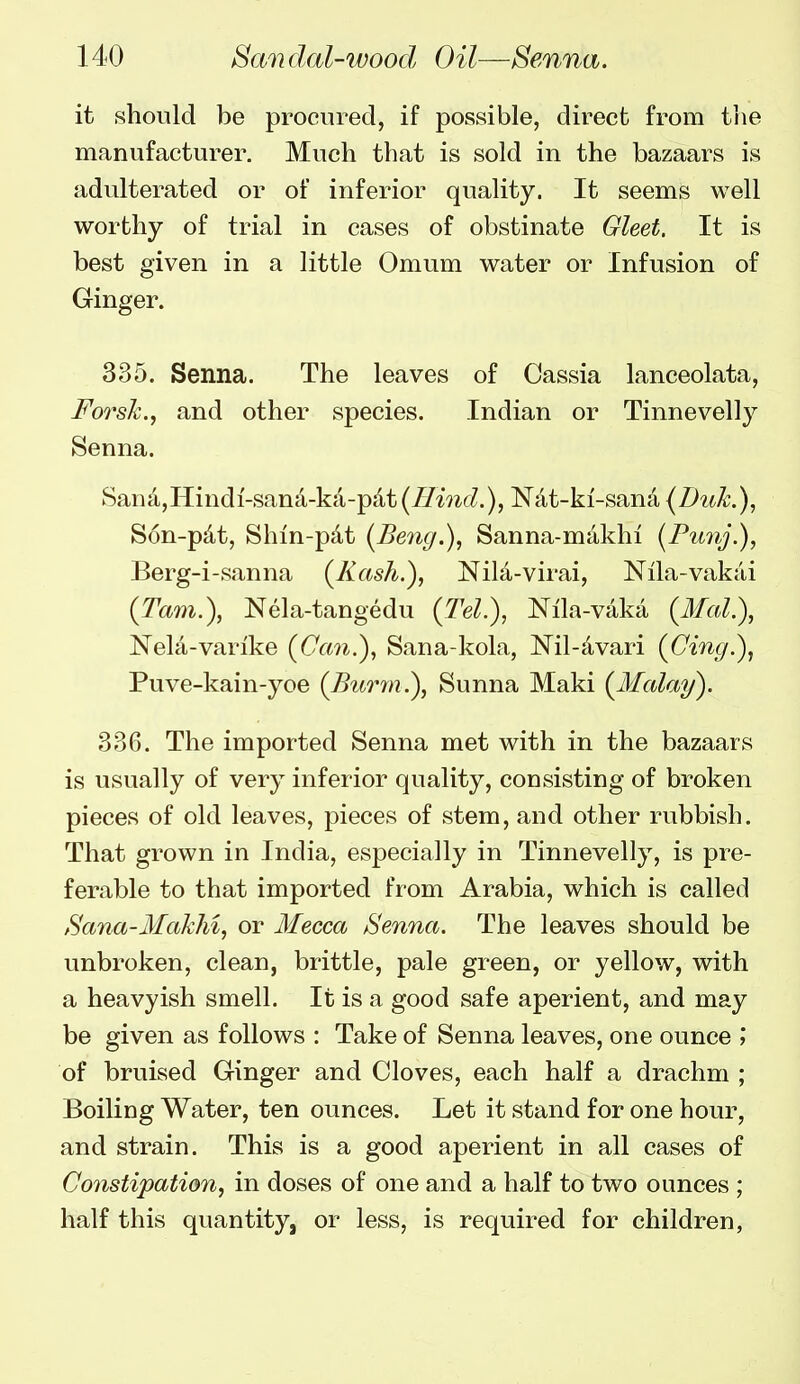 it should be procured, if possible, direct from the manufacturer. Much that is sold in the bazaars is adulterated or of inferior quality. It seems well worthy of trial in cases of obstinate Gleet. It is best given in a little Omum water or Infusion of Ginger. 335. Senna. The leaves of Cassia lanceolata, Forsh., and other species. Indian or Tinnevelly Senna. San4,Hindi-sana-ka-pdt {Hind.), Nat-ki'-sana (Duk.), Son-pdt, Shin-pdt (Beng.), Sanna-makhi (Funj.), Berg-i-sanna (Kash.), Nila-virai, Nila-vakai (Tarn.), Nela-tangedu (Tel.), Nila-vaka (3fal.), Nela-varike (Can.), Sana-kola, Nil-Jivari (Cing.), Puve-kain-yoe (Bm^jn.), Sunna Maki (Malay). 33G. The imported Senna met with in the bazaars is usually of very inferior quality, consisting of broken pieces of old leaves, pieces of stem, and other rubbish. That grown in India, especially in Tinnevelly, is pre- ferable to that imported from Arabia, which is called Sana-Makhi, or Mecca Senna. The leaves should be unbroken, clean, brittle, pale green, or yellow, with a heavyish smell. It is a good safe aperient, and may be given as follows : Take of Senna leaves, one ounce ; of bruised Ginger and Cloves, each half a drachm ; Boiling Water, ten ounces. Let it stand for one hour, and strain. This is a good aperient in all cases of Constipation, in doses of one and a half to two ounces ; half this quantity, or less, is required for children,