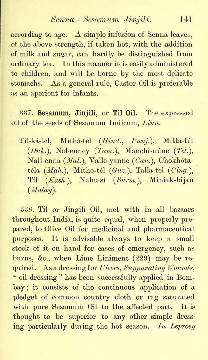 according to age. A simple infusion of Senna leaves, of the above strength, if taken hot, with the addition of milk and sugar, can hardly be distinguished from ordinary tea. In this manner it is easily administered to children, and will be borne by the most delicate stomachs. As a general rule. Castor Oil is preferable as an aperient for infants. 337. Sesamum, Jinjili, or Til Oil. The expressed oil of the seeds of Sesamum Indicum, Liiiii. Til-kci-tel, Mitha-tel {Hind., Punj.), Mitta-tel (Buk.), Nal-enney (Tarn.), Manchi-nune (Tel.), Nall-enna {3Ial.), Valle-yanne {Can.), Chokhota- tela (MaL), Mitho-tel (Guz.), Talla-tel {Cing.), Til (Kash.), Nahu-si (Bur7)i.), Miniak-bijan {Malay). 338. Til or Jingili Oil, met with in all bazaars throughout India, is quite equal, when properly pre- pared, to Olive Oil for medicinal and pharmaceutical purposes. It is advisable always to keep a small stock of it on hand for cases of emergency, such as burns, &c., when Lime Liniment (229) may be re- quired. As a dressing for Clcers, ^Suppurating Wounds, oil dressing has been successfully applied in Bom- bay ; it consists of the continuous application of a pledget of common country cloth or rag saturated with pure Sesamum Oil to the affected part. It is thought to be superior to any other simple dress- ing particularly during the hot season, ht Leprosy